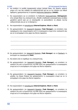 Β.3.Μ3 Β.3 Λειτουργικά Συστήματα
82
6. Να επιλέξετε τη μονάδα περιφερειακής μνήμης (σκληρό δίσκο, CD, δισκέτα, φορητή
μνήμη κ.ά.) που σας υπέδειξε ο/η καθηγητής/τριά σας και να την ελέγξετε για πιθανά
σφάλματα, χρησιμοποιώντας το εργαλείο Ανίχνευσης Σφαλμάτων (chkdsk).
7. Να ενεργοποιήσετε και να εκτελέσετε τη διαδικασία Ανασυγκρότησης (Defragment)
στον σκληρό δίσκο του υπολογιστή σας. (Επειδή η διαδικασία ανασυγκρότησης συνήθως
χρειάζεται αρκετή ώρα για να ολοκληρωθεί, να ακολουθήσετε τις οδηγίες του/της
καθηγητή/τριάς σας για να τη διακόψετε.)
8. Να ενεργοποιήσετε τα προγράμματα Internet Explorer, Word και Paint.
9. Να χρησιμοποιήσετε τον Διαχειριστή Εργασιών (Task Manager), να εντοπίσετε ποια
προγράμματα είναι ενεργοποιημένα αυτή τη συγκεκριμένη στιγμή στον υπολογιστή σας
και να τα καταγράψετε στον χώρο που δίνεται παρακάτω:
...............................................................................................................................
...............................................................................................................................
...............................................................................................................................
...............................................................................................................................
10. Να χρησιμοποιήσετε τον Διαχειριστή Εργασιών (Task Manager) και να διακόψετε τη
λειτουργία του προγράμματος Paint.
11. Να κλείσετε όλα τα παράθυρα του υπολογιστή σας.
12. Να χρησιμοποιήσετε τον Διαχειριστή Εργασιών (Task Manager), να εντοπίσετε το
ποσοστό (%) από τις δυνατότητες της ΚΜΕ (CPU) που χρησιμοποιείται τη συγκεκριμένη
στιγμή και να το καταγράψετε στον χώρο που δίνεται παρακάτω:
...............................................................................................................................
13. Να χρησιμοποιήσετε τον Διαχειριστή Εργασιών (Task Manager), να εντοπίσετε το
μέγεθος της Κύριας Μνήμης που χρησιμοποιείται τη συγκεκριμένη στιγμή και να το
καταγράψετε στον χώρο που δίνεται παρακάτω:
...............................................................................................................................
14. Να ενεργοποιήσετε τα προγράμματα Internet Explorer, Word και Paint.
15. Να χρησιμοποιήσετε τον Διαχειριστή Εργασιών (Task Manager), να εντοπίσετε το
ποσοστό (%) από τις δυνατότητες της ΚΜΕ (CPU) που χρησιμοποιείται τη συγκεκριμένη
στιγμή και να το καταγράψετε στον χώρο που δίνεται παρακάτω:
...............................................................................................................................
 