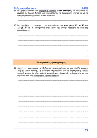 Β.3 Λειτουργικά Συστήματα Β.3.Μ3
83
16. Να χρησιμοποιήσετε τον Διαχειριστή Εργασιών (Task Manager), να εντοπίσετε το
μέγεθος της Κύριας Μνήμης που χρησιμοποιείται τη συγκεκριμένη στιγμή και να το
καταγράψετε στον χώρο που δίνεται παρακάτω:
................................................................................................................................
17. Να συγκρίνετε τις απαντήσεις που καταγράψατε στα ερωτήματα 12 με 15 και
13 με 16 και να καταγράψετε στον χώρο που δίνεται παρακάτω τα δικά σας
συμπεράσματα:
................................................................................................................................
................................................................................................................................
................................................................................................................................
................................................................................................................................
................................................................................................................................
+Επιπρόσθετες Δραστηριότητες
18. «Μετά την ολοκλήρωση της διαδικασίας ανασυγκρότησης σε μία μονάδα Φορητής
Μνήμης (Flash Memory), η ανάρτηση πληροφοριών από τη συγκεκριμένη μονάδα
φορητής μνήμης θα είναι αισθητά γρηγορότερη». Συμφωνείτε ή διαφωνείτε με την
παραπάνω δήλωση; Να εξηγήσετε την απάντησή σας.
................................................................................................................................
................................................................................................................................
................................................................................................................................
................................................................................................................................
................................................................................................................................
................................................................................................................................
................................................................................................................................
................................................................................................................................
................................................................................................................................
 