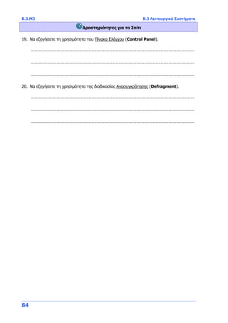 Β.3.Μ3 Β.3 Λειτουργικά Συστήματα
84
Δραστηριότητες για το Σπίτι
19. Να εξηγήσετε τη χρησιμότητα του Πίνακα Ελέγχου (Control Panel).
...............................................................................................................................
...............................................................................................................................
...............................................................................................................................
20. Να εξηγήσετε τη χρησιμότητα της διαδικασίας Ανασυγκρότησης (Defragment).
...............................................................................................................................
...............................................................................................................................
...............................................................................................................................
 