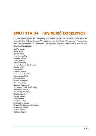 85
ΕΝΟΤΗΤΑ Β4 Λογισμικό Εφαρμογών
Για την προετοιμασία και συγγραφή του υλικού αυτής της ενότητας εργάστηκαν οι
ακόλουθοι/θες Καθηγητές/τριες Πληροφορικής και Επιστήμης Ηλεκτρονικών Υπολογιστών
που παρακολούθησαν το πρόγραμμα επιμόρφωσης μάχιμων εκπαιδευτικών για το Νέο
Αναλυτικό Πρόγραμμα:
Βανέζης Ανδρέας
Βάσου Μαρία
Βιολάρη Βάσω
Γαλατόπουλος Πάρις
Γεωργίου Χρίστος
Ζαντής Κώστας
Ιωάννου Γεωργία
Ιωάννου Ιωάννης (Σύμβουλος)
Καραβιά Κάκια
Κάρουλα Λήδα
Κυριάκου Κυριακή
Κωνσταντίνου Ρολάνδος
Κωνσταντίνου Χάρις
Μάκκουλα Πόλα
Μάρκου Μυροφόρα
Νικολαΐδης Νίκος
Νικολάου Χαράλαμπος
Ξενοφώντος Ξένιος (Σύμβουλος)
Παναγιώτου Χρήστος
Παπέττα Χρυσταλλένη
Πουλλής Χριστός
Ρουσιάς Ιωάννης
Σαρρής Μάριος
Σκουρίδου Ελένη
Συκοπετρίτης Ιωακείμ
Φοινικαρίδου Παπαγεωργίου Μαρία
Φουσκωτού Ιωάννα
Χρίστου Χρίστος
Χριστοφή Μαρίνα
 