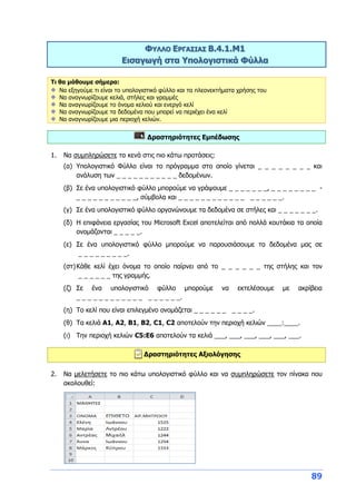 89
ΦΥΛΛΟ ΕΡΓΑΣΙΑΣ Β.4.1.M1
Εισαγωγή στα Υπολογιστικά Φύλλα
Τι θα μάθουμε σήμερα:
Να εξηγούμε τι είναι το υπολογιστικό φύλλο και τα πλεονεκτήματα χρήσης του
Να αναγνωρίζουμε κελιά, στήλες και γραμμές
Να αναγνωρίζουμε το όνομα κελιού και ενεργό κελί
Να αναγνωρίζουμε τα δεδομένα που μπορεί να περιέχει ένα κελί
Να αναγνωρίζουμε μια περιοχή κελιών.
Δραστηριότητες Εμπέδωσης
1. Να συμπληρώσετε τα κενά στις πιο κάτω προτάσεις:
(α) Υπολογιστικό Φύλλο είναι το πρόγραμμα στο οποίο γίνεται _ _ _ _ _ _ _ _ και
ανάλυση των _ _ _ _ _ _ _ _ _ _ _ δεδομένων.
(β) Σε ένα υπολογιστικό φύλλο μπορούμε να γράψουμε _ _ _ _ _ _ _, _ _ _ _ _ _ _ _ -
_ _ _ _ _ _ _ _ _ _ _, σύμβολα και _ _ _ _ _ _ _ _ _ _ _ _ _ _ _ _ _ _.
(γ) Σε ένα υπολογιστικό φύλλο οργανώνουμε τα δεδομένα σε στήλες και _ _ _ _ _ _ _.
(δ) Η επιφάνεια εργασίας του Microsoft Excel αποτελείται από πολλά κουτάκια τα οποία
ονομάζονται _ _ _ _ _.
(ε) Σε ένα υπολογιστικό φύλλο μπορούμε να παρουσιάσουμε τα δεδομένα μας σε
_ _ _ _ _ _ _ _ _.
(στ)Κάθε κελί έχει όνομα το οποίο παίρνει από το _ _ _ _ _ _ της στήλης και τον
_ _ _ _ _ _ της γραμμής.
(ζ) Σε ένα υπολογιστικό φύλλο μπορούμε να εκτελέσουμε με ακρίβεια
_ _ _ _ _ _ _ _ _ _ _ _ _ _ _ _ _ _.
(η) Το κελί που είναι επιλεγμένο ονομάζεται _ _ _ _ _ _ _ _ _ _.
(θ) Τα κελιά Α1, Α2, Β1, Β2, C1, C2 αποτελούν την περιοχή κελιών ____:____.
(ι) Την περιοχή κελιών C5:E6 αποτελούν τα κελιά ___, ___, ___, ___, ___, ___.
Δραστηριότητες Αξιολόγησης
2. Να μελετήσετε το πιο κάτω υπολογιστικό φύλλο και να συμπληρώσετε τον πίνακα που
ακολουθεί:
 