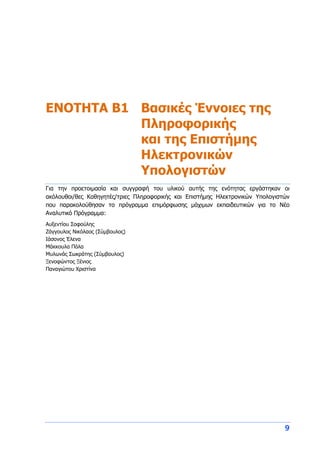 9
ENOTHTA Β1 Βασικές Έννοιες της
Πληροφορικής
και της Επιστήμης
Ηλεκτρονικών
Υπολογιστών
Για την προετοιμασία και συγγραφή του υλικού αυτής της ενότητας εργάστηκαν οι
ακόλουθοι/θες Καθηγητές/τριες Πληροφορικής και Επιστήμης Ηλεκτρονικών Υπολογιστών
που παρακολούθησαν το πρόγραμμα επιμόρφωσης μάχιμων εκπαιδευτικών για το Νέο
Αναλυτικό Πρόγραμμα:
Αυξεντίου Σοφούλης
Ζάγγουλος Νικόλαος (Σύμβουλος)
Ιάσονος Έλενα
Μάκκουλα Πόλα
Μυλωνάς Σωκράτης (Σύμβουλος)
Ξενοφώντος Ξένιος
Παναγιώτου Χριστίνα
 