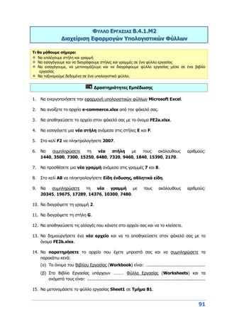 91
ΦΥΛΛΟ ΕΡΓΑΣΙΑΣ Β.4.1.M2
Διαχείριση Εφαρμογών Υπολογιστικών Φύλλων
Τι θα μάθουμε σήμερα:
Να επιλέγουμε στήλη και γραμμή
Να εισαγάγουμε και να διαγράφουμε στήλες και γραμμές σε ένα φύλλο εργασίας
Να εισαγάγουμε, να μετονομάζουμε και να διαγράφουμε φύλλα εργασίας μέσα σε ένα βιβλίο
εργασίας
Να ταξινομούμε δεδομένα σε ένα υπολογιστικό φύλλο.
Δραστηριότητες Εμπέδωσης
1. Να ενεργοποιήσετε την εφαρμογή υπολογιστικών φύλλων Microsoft Excel.
2. Να ανοίξετε το αρχείο e-commerce.xlsx από τον φάκελό σας.
3. Να αποθηκεύσετε το αρχείο στον φάκελό σας με το όνομα FE2a.xlsx.
4. Να εισαγάγετε μια νέα στήλη ανάμεσα στις στήλες Ε και F.
5. Στο κελί F2 να πληκτρολογήσετε 2007.
6. Να συμπληρώσετε τη νέα στήλη με τους ακόλουθους αριθμούς:
1440, 3500, 7300, 15250, 6480, 7320, 9460, 1840, 15390, 2170.
7. Να προσθέσετε μια νέα γραμμή ανάμεσα στις γραμμές 7 και 8.
8. Στο κελί Α8 να πληκτρολογήσετε Είδη ένδυσης, αθλητικά είδη.
9. Να συμπληρώσετε τη νέα γραμμή με τους ακόλουθους αριθμούς:
20345, 19675, 17289, 14376, 10300, 7480.
10. Να διαγράψετε τη γραμμή 2.
11. Να διαγράψετε τη στήλη G.
12. Να αποθηκεύσετε τις αλλαγές που κάνατε στο αρχείο σας και να το κλείσετε.
13. Να δημιουργήσετε ένα νέο αρχείο και να το αποθηκεύσετε στον φάκελό σας με το
όνομα FE2b.xlsx.
14. Να παρατηρήσετε το αρχείο που έχετε μπροστά σας και να συμπληρώσετε τα
παρακάτω κενά:
(α) Το όνομα του Βιβλίου Εργασίας (Workbook) είναι: ..............................................
(β) Στο Βιβλίο Εργασίας υπάρχουν ……… Φύλλα Εργασίας (Worksheets) και τα
ονόματά τους είναι: ............................................................................................
15. Να μετονομάσετε το φύλλο εργασίας Sheet1 σε Τμήμα Β1.
 