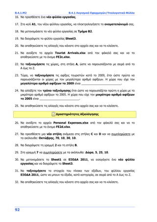 Β.4.1.Μ2 Β.4.1 Λογισμικό Εφαρμογών/Υπολογιστικά Φύλλα
92
16. Να προσθέσετε ένα νέο φύλλο εργασίας.
17. Στο κελί Α1, του νέου φύλλου εργασίας, να πληκτρολογήσετε το ονοματεπώνυμό σας.
18. Να μετονομάσετε το νέο φύλλο εργασίας σε Τμήμα Β2.
19. Να διαγράψετε το φύλλο εργασίας Sheet3.
20. Να αποθηκεύσετε τις αλλαγές που κάνατε στο αρχείο σας και να το κλείσετε.
21. Να ανοίξετε το αρχείο Tourist Arrivals.xlsx από τον φάκελό σας και να το
αποθηκεύσετε με το όνομα FE2c.xlsx.
22. Να ταξινομήσετε τις χώρες, στη στήλη Α, ώστε να παρουσιάζονται με σειρά από το
Α έως το Ζ.
23. Τώρα, να ταξινομήσετε τις αφίξεις τουριστών κατά το 2009, έτσι ώστε πρώτα να
παρουσιάζονται οι χώρες με τον μεγαλύτερο αριθμό αφίξεων. Η χώρα που είχε τον
μεγαλύτερο αριθμό αφίξεων το 2009 είναι _________________________.
24. Να αλλάξετε τον τρόπο ταξινόμησης έτσι ώστε να παρουσιάζεται πρώτη η χώρα με το
μικρότερο αριθμό αφίξεων το 2005. Η χώρα που είχε τον μικρότερο αριθμό αφίξεων
το 2005 είναι _________________________.
25. Να αποθηκεύσετε τις αλλαγές που κάνατε στο αρχείο σας και να το κλείσετε.
Δραστηριότητες Αξιολόγησης
26. Να ανοίξετε το αρχείο Personal Expenses.xlsx από τον φάκελό σας και να το
αποθηκεύσετε με το όνομα FE2d.xlsx.
27. Να προσθέσετε μια νέα στήλη ανάμεσα στις στήλες C και D και να συμπληρώσετε με
τα ακόλουθα: Οκτώβρης, 70, 10, 30, 10.
28. Να διαγράψετε τη γραμμή 2 και τη στήλη Β.
29. Στη γραμμή 7 να συμπληρώσετε με τα ακόλουθα: Δώρα, 5, 25, 10.
30. Να μετονομάσετε το Sheet1 σε ΕΞΟΔΑ 2011, να εισαγάγετε ένα νέο φύλλο
εργασίας και να διαγράψετε το Sheet3.
31. Να ταξινομήσετε τα στοιχεία του πίνακα των εξόδων, του φύλλου εργασίας
ΕΞΟΔΑ 2011, ώστε να μπουν τα έξοδα, κατά κατηγορία, σε σειρά από το Α έως το Ζ.
32. Να αποθηκεύσετε τις αλλαγές που κάνατε στο αρχείο σας και να το κλείσετε.
 