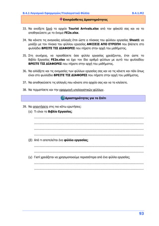 Β.4.1 Λογισμικό Εφαρμογών/Υπολογιστικά Φύλλα Β.4.1.Μ2
93
+Επιπρόσθετες Δραστηριότητες
33. Να ανοίξετε ξανά το αρχείο Tourist Arrivals.xlsx από τον φάκελό σας και να το
αποθηκεύσετε με το όνομα FE2e.xlsx.
34. Να κάνετε τις αναγκαίες αλλαγές έτσι ώστε ο πίνακας του φύλλου εργασίας Sheet1 να
μοιάζει με τον πίνακα του φύλλου εργασίας ΑΦΙΞΕΙΣ ΑΠΟ ΕΥΡΩΠΗ που βλέπετε στο
φυλλάδιο ΒΡΕΙΤΕ ΤΙΣ ΔΙΑΦΟΡΕΣ που πήρατε στην αρχή του μαθήματος.
35. Στη συνέχεια, να προσθέσετε όσα φύλλα εργασίας χρειάζονται, έτσι ώστε το
Βιβλίο Εργασίας FE2e.xlsx να έχει τον ίδιο αριθμό φύλλων με αυτό του φυλλαδίου
ΒΡΕΙΤΕ ΤΙΣ ΔΙΑΦΟΡΕΣ που πήρατε στην αρχή του μαθήματος.
36. Να αλλάξετε και τις ονομασίες των φύλλων εργασίας σας και να τις κάνετε και πάλι όπως
είναι στο φυλλάδιο ΒΡΕΙΤΕ ΤΙΣ ΔΙΑΦΟΡΕΣ που πήρατε στην αρχή του μαθήματος.
37. Να αποθηκεύσετε τις αλλαγές που κάνατε στο αρχείο σας και να το κλείσετε.
38. Να τερματίσετε και την εφαρμογή υπολογιστικών φύλλων.
Δραστηριότητες για το Σπίτι
39. Να απαντήσετε στις πιο κάτω ερωτήσεις:
(α) Τι είναι το Βιβλίο Εργασίας;
..........................................................................................................................
..........................................................................................................................
..........................................................................................................................
..........................................................................................................................
(β) Από τι αποτελείται ένα φύλλο εργασίας;
..........................................................................................................................
..........................................................................................................................
(γ) Γιατί χρειάζεται να χρησιμοποιούμε περισσότερα από ένα φύλλα εργασίας;
..........................................................................................................................
..........................................................................................................................
 
