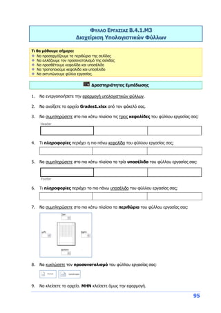 95
ΦΥΛΛΟ ΕΡΓΑΣΙΑΣ Β.4.1.M3
Διαχείριση Υπολογιστικών Φύλλων
Τι θα μάθουμε σήμερα:
Να προσαρμόζουμε τα περιθώρια της σελίδας
Να αλλάζουμε τον προσανατολισμό της σελίδας
Να προσθέτουμε κεφαλίδα και υποσέλιδο
Να τροποποιούμε κεφαλίδα και υποσέλιδο
Να εκτυπώνουμε φύλλο εργασίας.
Δραστηριότητες Εμπέδωσης
1. Να ενεργοποιήσετε την εφαρμογή υπολογιστικών φύλλων.
2. Να ανοίξετε το αρχείο Grades1.xlsx από τον φάκελό σας.
3. Να συμπληρώσετε στο πιο κάτω πλαίσιο τις τρεις κεφαλίδες του φύλλου εργασίας σας:
4. Τι πληροφορίες περιέχει η πιο πάνω κεφαλίδα του φύλλου εργασίας σας;
5. Να συμπληρώσετε στο πιο κάτω πλαίσιο τα τρία υποσέλιδα του φύλλου εργασίας σας:
6. Τι πληροφορίες περιέχει το πιο πάνω υποσέλιδο του φύλλου εργασίας σας;
7. Να συμπληρώσετε στο πιο κάτω πλαίσιο τα περιθώρια του φύλλου εργασίας σας:
8. Να κυκλώσετε τον προσανατολισμό του φύλλου εργασίας σας:
9. Να κλείσετε το αρχείο. ΜΗΝ κλείσετε όμως την εφαρμογή.
 