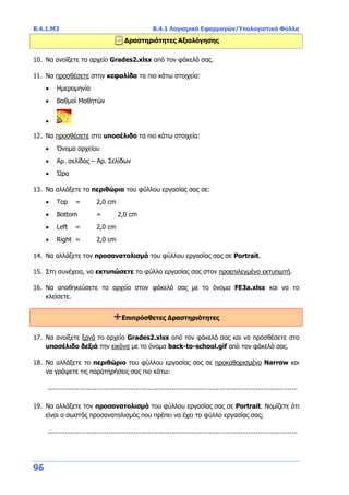 Β.4.1.Μ3 Β.4.1 Λογισμικό Εφαρμογών/Υπολογιστικά Φύλλα
96
Δραστηριότητες Αξιολόγησης
10. Να ανοίξετε το αρχείο Grades2.xlsx από τον φάκελό σας.
11. Να προσθέσετε στην κεφαλίδα τα πιο κάτω στοιχεία:
 Ημερομηνία
 Βαθμοί Μαθητών

12. Να προσθέσετε στο υποσέλιδο τα πιο κάτω στοιχεία:
 Όνομα αρχείου
 Αρ. σελίδας – Αρ. Σελίδων
 Ώρα
13. Να αλλάξετε τα περιθώρια του φύλλου εργασίας σας σε:
 Top = 2,0 cm
 Bottom = 2,0 cm
 Left = 2,0 cm
 Right = 2,0 cm
14. Να αλλάξετε τον προσανατολισμό του φύλλου εργασίας σας σε Portrait.
15. Στη συνέχεια, να εκτυπώσετε το φύλλο εργασίας σας στον προεπιλεγμένο εκτυπωτή.
16. Να αποθηκεύσετε το αρχείο στον φάκελό σας με το όνομα FE3a.xlsx και να το
κλείσετε.
+Επιπρόσθετες Δραστηριότητες
17. Να ανοίξετε ξανά το αρχείο Grades2.xlsx από τον φάκελό σας και να προσθέσετε στο
υποσέλιδο δεξιά την εικόνα με το όνομα back-to-school.gif από τον φάκελό σας.
18. Να αλλάξετε τo περιθώριο του φύλλου εργασίας σας σε προκαθορισμένο Narrow και
να γράψετε τις παρατηρήσεις σας πιο κάτω:
...............................................................................................................................
19. Να αλλάξετε τον προσανατολισμό του φύλλου εργασίας σας σε Portrait. Νομίζετε ότι
είναι ο σωστός προσανατολισμός που πρέπει να έχει το φύλλο εργασίας σας;
...............................................................................................................................
 