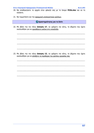 Β.4.1 Λογισμικό Εφαρμογών/Υπολογιστικά Φύλλα Β.4.1.Μ3
97
20. Να αποθηκεύσετε το αρχείο στον φάκελό σας με το όνομα FE3b.xlsx και να το
κλείσετε.
21. Να τερματίσετε και την εφαρμογή υπολογιστικών φύλλων.
Δραστηριότητες για το Σπίτι
22. Με βάση την πιο πάνω άσκηση 17, να γράψετε πιο κάτω, τα βήματα που έχετε
ακολουθήσει για να προσθέσετε εικόνα στο υποσέλιδο.
................................................................................................................................
................................................................................................................................
................................................................................................................................
................................................................................................................................
23. Με βάση την πιο πάνω άσκηση 13, να γράψετε πιο κάτω, τα βήματα που έχετε
ακολουθήσει για να αλλάξετε τα περιθώρια του φύλλου εργασίας σας.
................................................................................................................................
................................................................................................................................
................................................................................................................................
................................................................................................................................
 