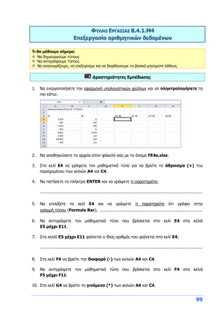 99
ΦΥΛΛΟ ΕΡΓΑΣΙΑΣ Β.4.1.M4
Επεξεργασία αριθμητικών δεδομένων
Τι θα μάθουμε σήμερα:
Να δημιουργούμε τύπους
Να αντιγράφουμε τύπους
Να αναγνωρίζουμε, να επεξηγούμε και να διορθώνουμε τα βασικά μηνύματα λάθους.
Δραστηριότητες Εμπέδωσης
1. Να ενεργοποιήσετε την εφαρμογή υπολογιστικών φύλλων και να πληκτρολογήσετε τα
πιο κάτω:
2. Να αποθηκεύσετε το αρχείο στον φάκελό σας με το όνομα FE4a.xlsx.
3. Στο κελί Ε4 να γράψετε τον μαθηματικό τύπο για να βρείτε το άθροισμα (+) του
περιεχομένου των κελιών A4 και C4.
4. Να πατήσετε το πλήκτρο ENTER και να γράψετε τι παρατηρείτε;
................................................................................................................................
5. Να επιλέξετε το κελί Ε4 και να γράψετε τι παρατηρείτε ότι γράφει στην
γραμμή τύπου (Formula Bar); .................................................................................
6. Να αντιγράψετε τον μαθηματικό τύπο που βρίσκεται στο κελί Ε4 στα κελιά
Ε5 μέχρι Ε11.
7. Στα κελιά Ε5 μέχρι Ε11 φαίνεται ο ίδιος αριθμός που φαίνεται στο κελί Ε4;
................................................................................................................................
8. Στο κελί F4 να βρείτε την διαφορά (-) των κελιών A4 και C4.
9. Να αντιγράψετε τον μαθηματικό τύπο που βρίσκεται στο κελί F4 στα κελιά
F5 μέχρι F11.
10. Στο κελί G4 να βρείτε το γινόμενο (*) των κελιών A4 και C4.
 