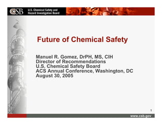 Future of Chemical Safety

Manuel R. Gomez, DrPH, MS, CIH
Director of Recommendations
U.S. Chemical Safety Board
ACS Annual Conference, Washington, DC
August 30, 2005




                                             1
                                   www.csb.gov
 
