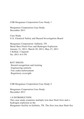 CSB Hoeganaes Corporation Case Study 1
Hoeganaes Corporation Case Study
December 2011
Case Study
U.S. Chemical Safety and Hazard Investigation Board
Hoeganaes Corporation: Gallatin, TN
Metal Dust Flash Fires and Hydrogen Explosion
January 31, 2011; March 29, 2011; May 27, 2011
5 Killed, 3 Injured
No. 2011-4-I-TN
KEY ISSUES
Hazard recognition and training
Engineering controls
Fire codes/enforcement
Regulatory oversight
CSB Hoeganaes Corporation Case Study 2
Hoeganaes Corporation Case Study
December 2011
1.0 INTRODUCTION
This case study examines multiple iron dust flash fires and a
hydrogen explosion at the
Hoeganaes facility in Gallatin, TN. The first iron dust flash fire
 