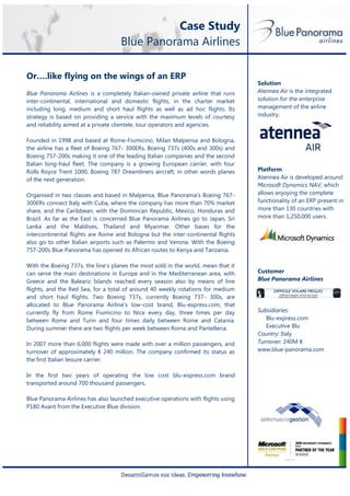Case Study
                                    Blue Panorama Airlines

Or….like flying on the wings of an ERP
                                                                                   Solution
Blue Panorama Airlines is a completely Italian-owned private airline that runs     Atennea Air is the integrated
inter-continental, international and domestic flights, in the charter market       solution for the enterprise
including long, medium and short haul flights as well as ad hoc flights. Its       management of the airline
strategy is based on providing a service with the maximum levels of courtesy       industry.
and reliability aimed at a private clientele, tour operators and agencies.

Founded in 1998 and based at Rome-Fiumicino, Milan Malpensa and Bologna,
the airline has a fleet of Boeing 767- 300ERs, Boeing 737s (400s and 300s) and
Boeing 757-200s making it one of the leading Italian companies and the second
Italian long-haul fleet. The company is a growing European carrier, with four
Rolls Royce Trent 1000, Boeing 787 Dreamliners aircraft, in other words planes     Platform
of the next generation.                                                            Atennea Air is developed around
                                                                                   Microsoft Dynamics NAV, which
Organised in two classes and based in Malpensa, Blue Panorama’s Boeing 767-        allows enjoying the complete
300ERs connect Italy with Cuba, where the company has more than 70% market         functionality of an ERP present in
share, and the Caribbean, with the Dominican Republic, Mexico, Honduras and        more than 130 countries with
Brazil. As far as the East is concerned Blue Panorama Airlines go to Japan, Sri    more than 1,250,000 users.
Lanka and the Maldives, Thailand and Myanmar. Other bases for the
intercontinental flights are Rome and Bologna but the inter-continental flights
also go to other Italian airports such as Palermo and Verona. With the Boeing
757-200s Blue Panorama has opened its African routes to Kenya and Tanzania.

With the Boeing 737s, the line’s planes the most sold in the world, mean that it
can serve the main destinations in Europe and in the Mediterranean area, with      Customer
Greece and the Balearic Islands reached every season also by means of line         Blue Panorama Airlines
flights, and the Red Sea, for a total of around 40 weekly rotations for medium
and short haul flights. Two Boeing 737s, currently Boeing 737- 300s, are
allocated to Blue Panorama Airline’s low-cost brand, Blu-express.com, that
currently fly from Rome Fiumicino to Nice every day, three times per day           Subsidiaries:
between Rome and Turin and four times daily between Rome and Catania.                 Blu-express.com
During summer there are two flights per week between Roma and Pantelleria.            Executive Blu
                                                                                   Country: Italy
In 2007 more than 6,000 flights were made with over a million passengers, and      Turnover: 240M €
turnover of approximately € 240 million. The company confirmed its status as       www.blue-panorama.com
the first Italian leisure carrier.

In the first two years of operating the low cost blu-express.com brand
transported around 700 thousand passengers.

Blue Panorama Airlines has also launched executive operations with flights using
P180 Avant from the Executive Blue division.
 