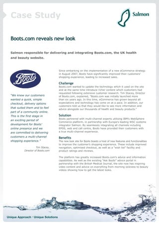 Case Study

  Boots.com reveals new look

  Salmon responsible for delivering and integrating Boots.com, the UK health
  and beauty website.



                                     Since embarking on the implementation of a new eCommerce strategy
                                     in August 2007, Boots have significantly improved their customers’
                                     shopping experience, leading to increased sales.

                                     Challenge
                                     Boots.com wanted to update the technology which it used on the site
                                     and at the same time introduce richer content which customers had
                                     requested following extensive customer research. Tim Stacey, Director
  “We knew our customers             of Boots.com, explained, “Boots.com was initially launched more
  wanted a quick, simple             than six years ago. In this time, eCommerce has grown beyond all
  checkout, delivery options         expectations and technology has come on at a pace. In addition, our
                                     customers told us that they would like to see more information and
  that suited them and to feel       advice alongside our thousands of health and beauty products.”
  part of a community online.
  This is the first stage in         Solution
                                     Boots partnered with multi-channel experts utilising IBM’s WebSphere
  an exciting period of
                                     Commerce platform, in partnership with Europe’s leading WSC systems
  development for Boots’             integrator Salmon. By seamlessly integrating all channels including
  online presence and we             EPOS, web and call centre, Boots have provided their customers with
  are committed to delivering        a true multi-channel experience.

  customers a multi-channel          Benefits
  shopping experience.”              The new look site for Boots boasts a host of new features and functionalities
                                     to improve the customer’s shopping experience. These include improved
                       Tim Stacey,   navigation, optimised checkout, as well as a “wish list” facility and
             Director of Boots.com   product ratings and reviews.

                                     The platform has greatly increased Boots.com’s advice and information
                                     capabilities. As well as the existing “Ask Boots” advice portal in
                                     partnership with the British Medical Journal, the site now has inspiring
                                     video content and advice on everything from morning sickness to beauty
                                     videos showing how to get the latest looks.




Unique Approach • Unique Solutions
 