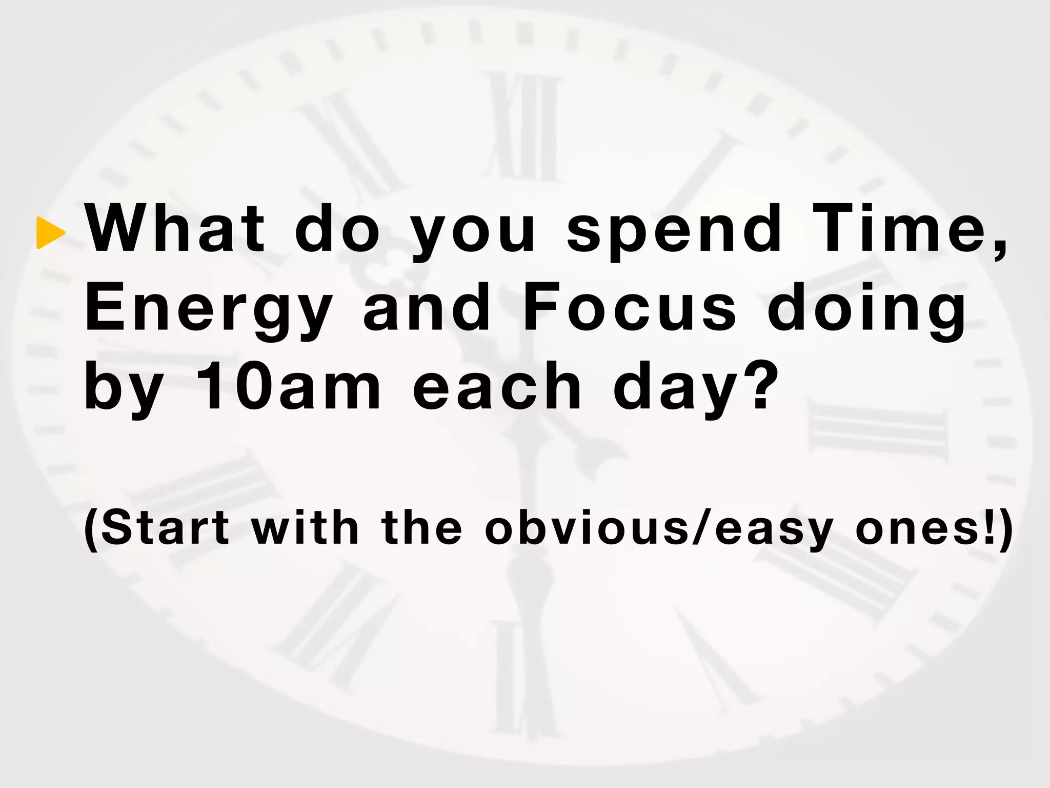 What do you spend Time,
Energy and Focus doing
by 10am each day?

(Start with the obvious/easy ones!)
 