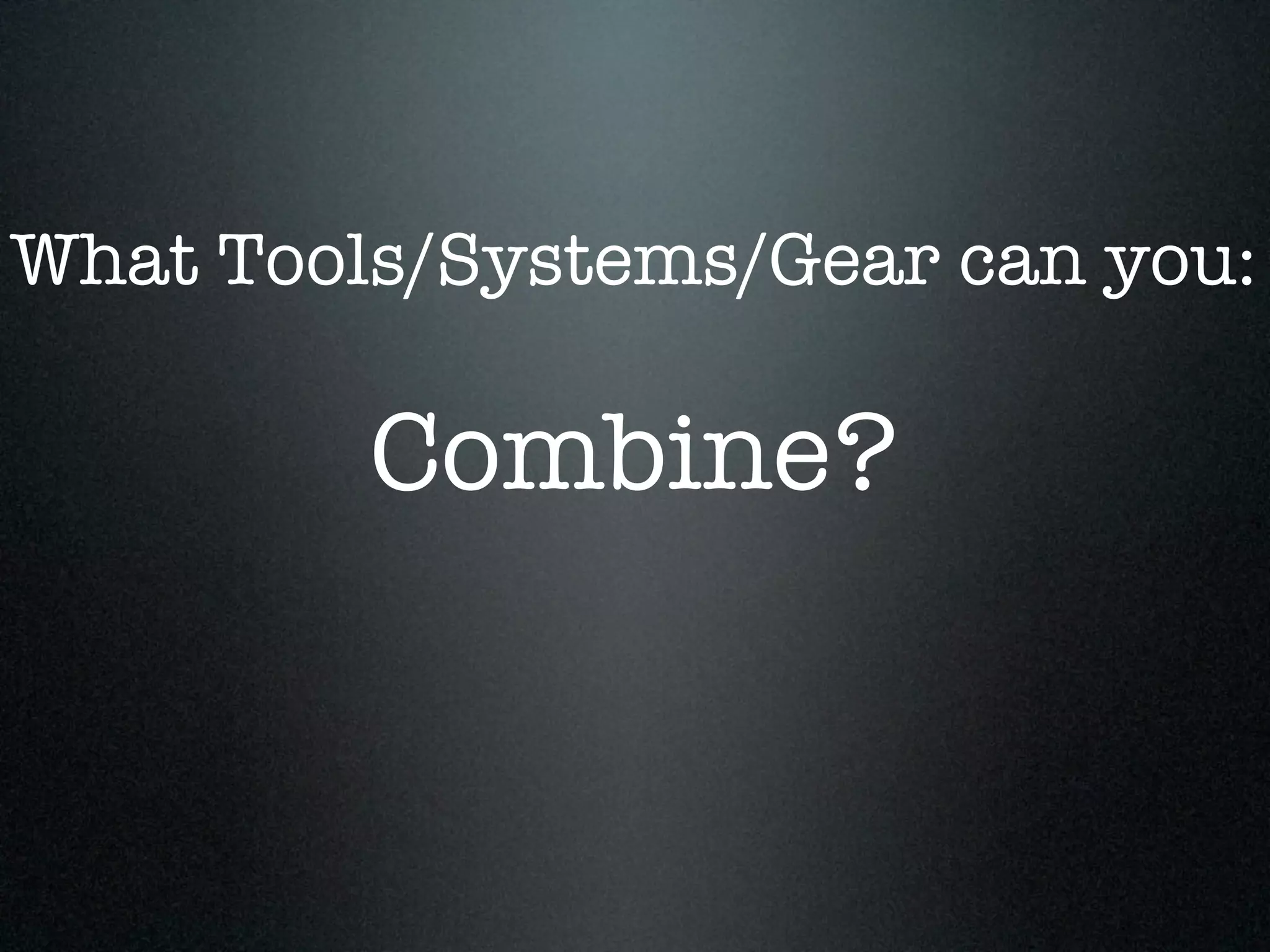 What Tools/Systems/Gear can you:

         Combine?
 
