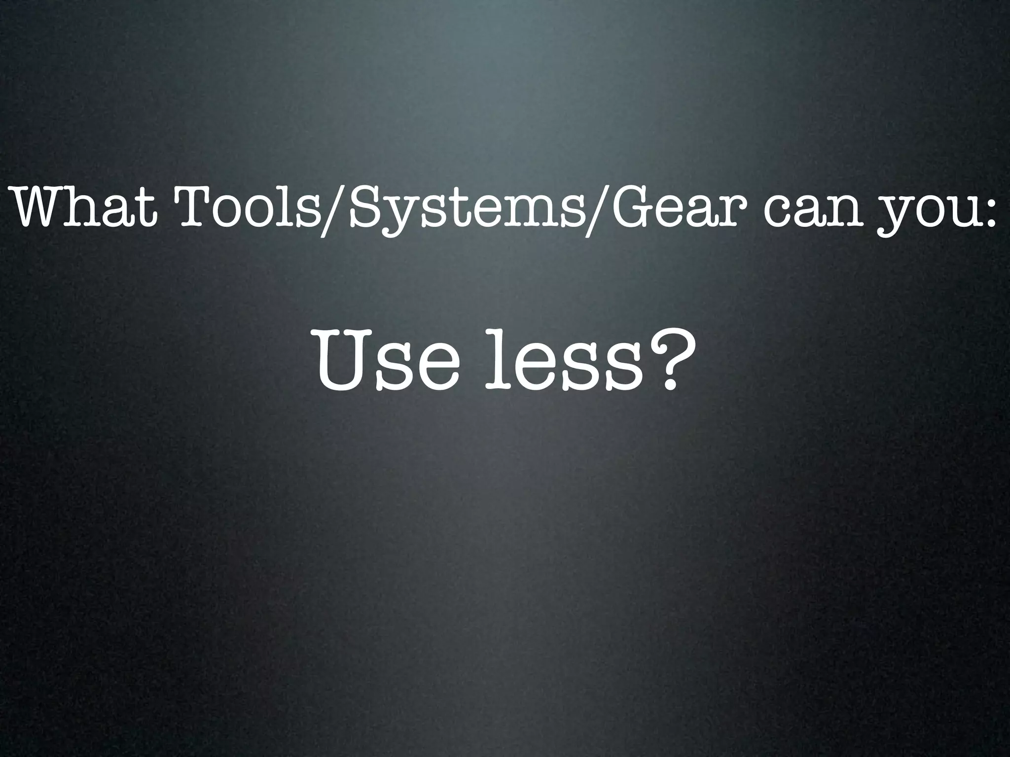 What Tools/Systems/Gear can you:

         Use less?
 