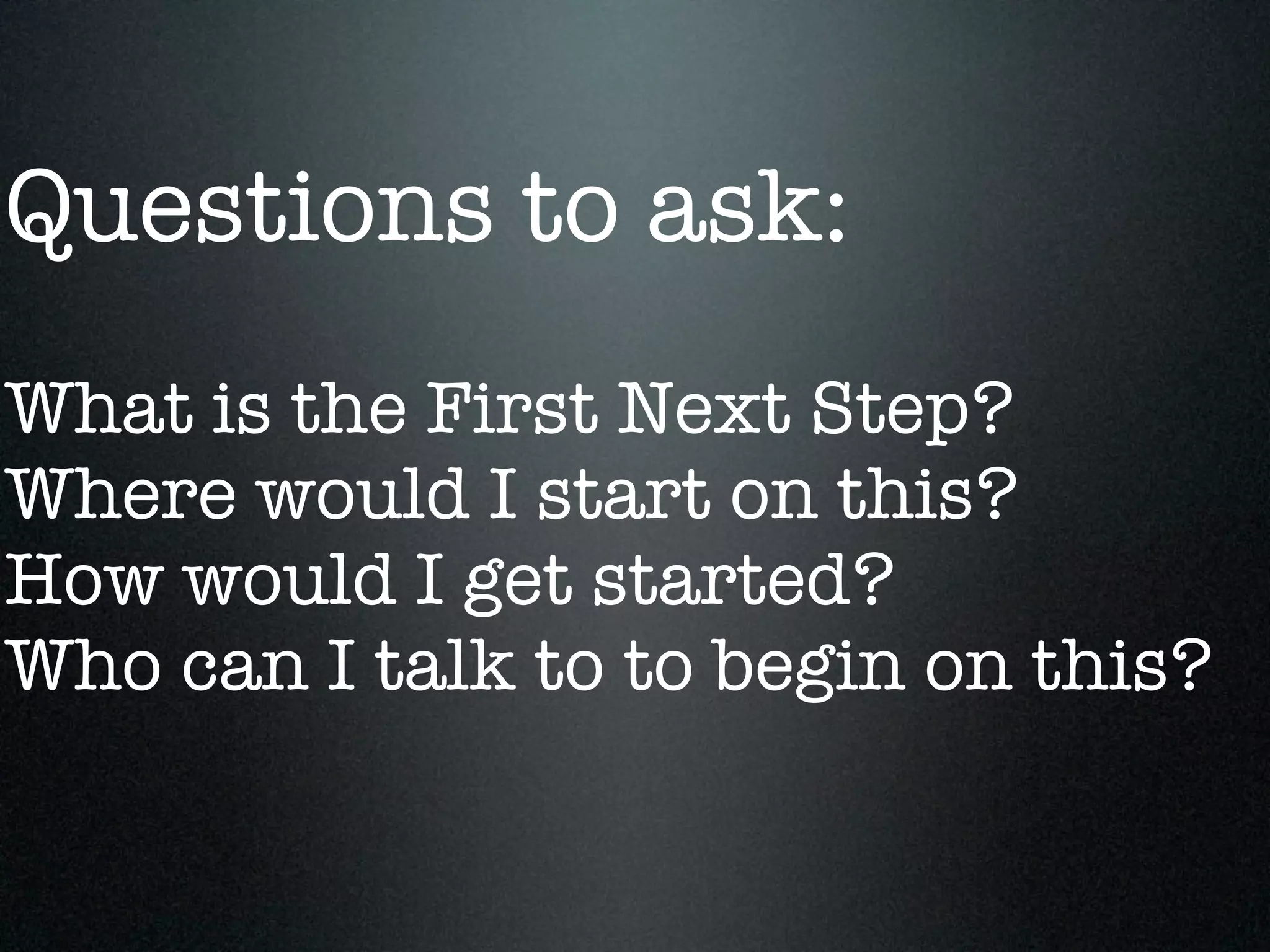 Questions to ask:
What is the First Next Step?
Where would I start on this?
How would I get started?
Who can I talk to to begin on this?
 