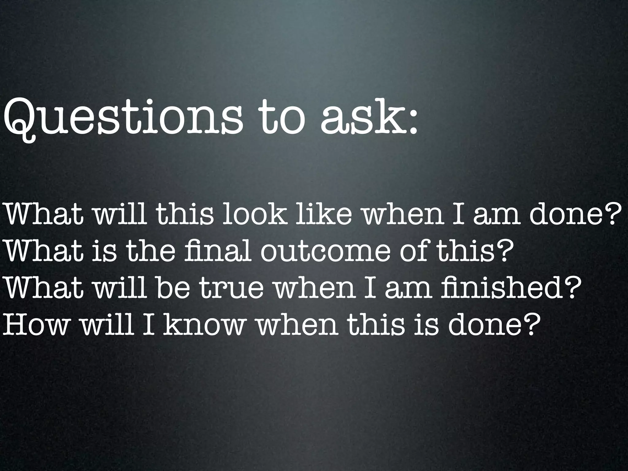 Questions to ask:
What will this look like when I am done?
What is the ﬁnal outcome of this?
What will be true when I am ﬁnished?
How will I know when this is done?
 