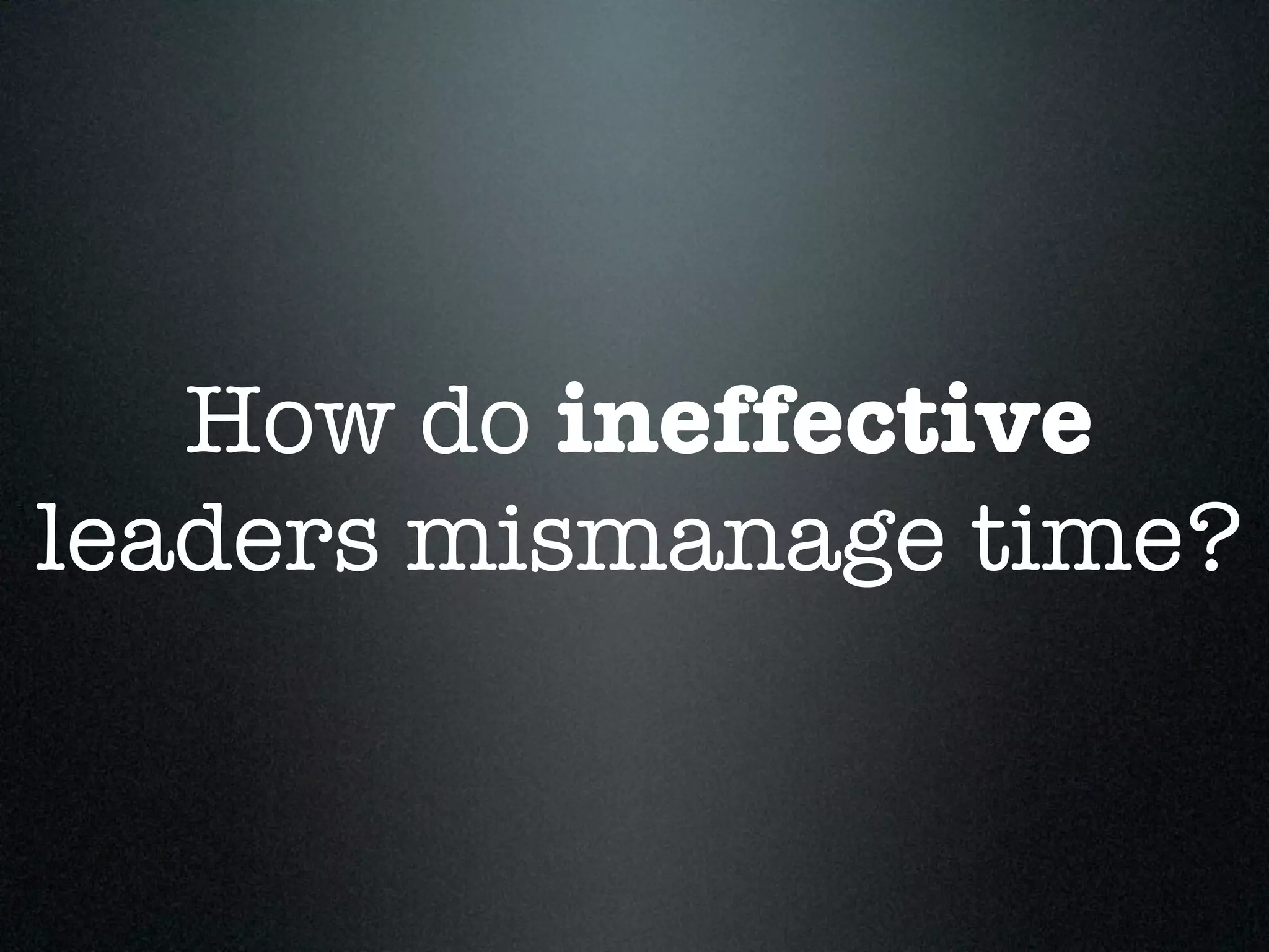How do ineffective
leaders mismanage time?
 