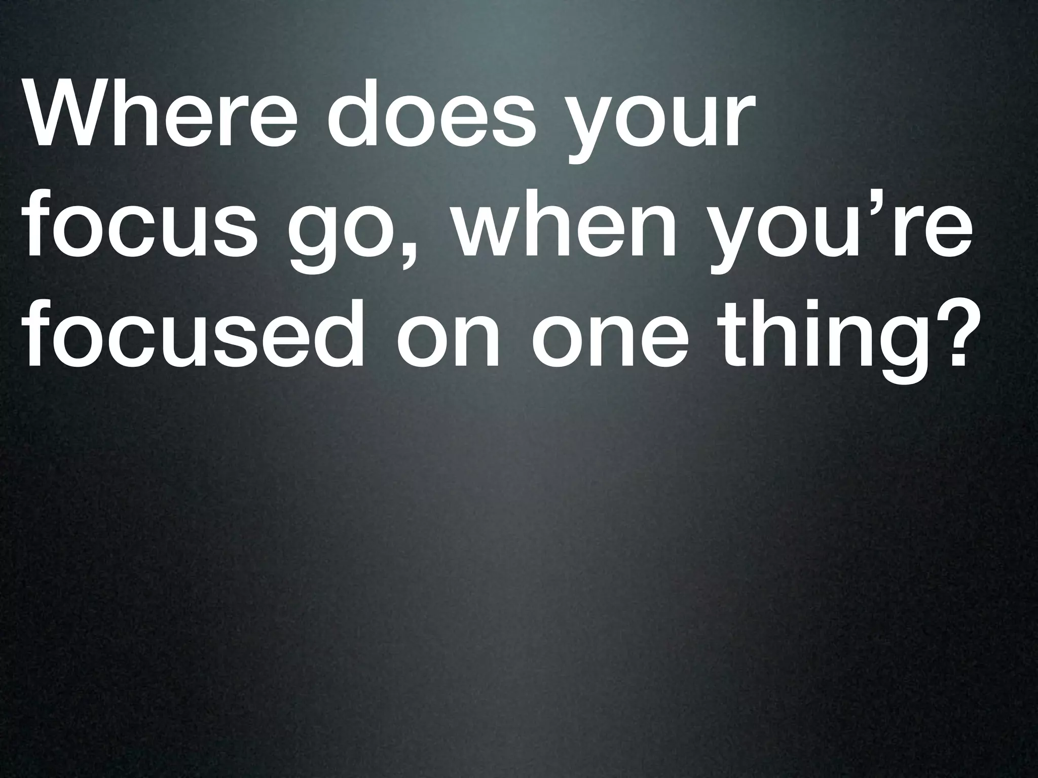 Where does your
focus go, when you’re
focused on one thing?
 