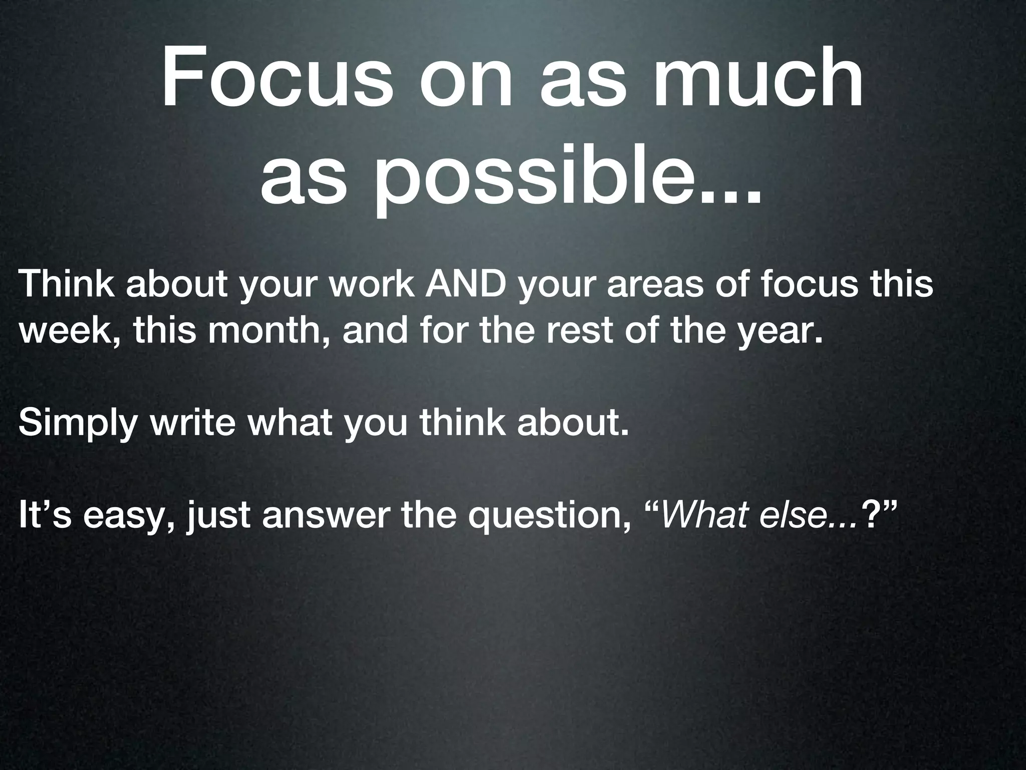 Focus on as much
          as possible...
Think about your work AND your areas of focus this
week, this month, and for the rest of the year.

Simply write what you think about.

It’s easy, just answer the question, “What else...?”
 