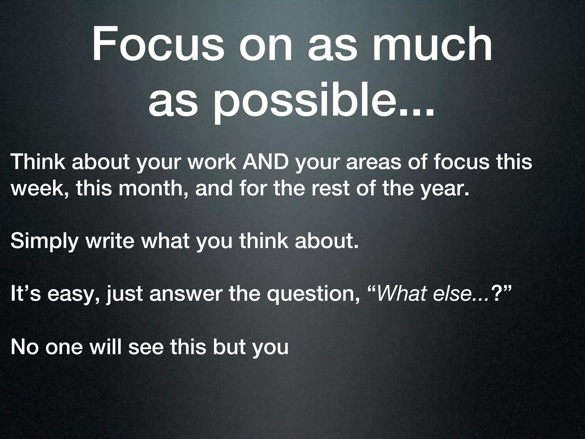 Focus on as much
          as possible...
Think about your work AND your areas of focus this
week, this month, and for the rest of the year.

Simply write what you think about.

It’s easy, just answer the question, “What else...?”

No one will see this but you
 