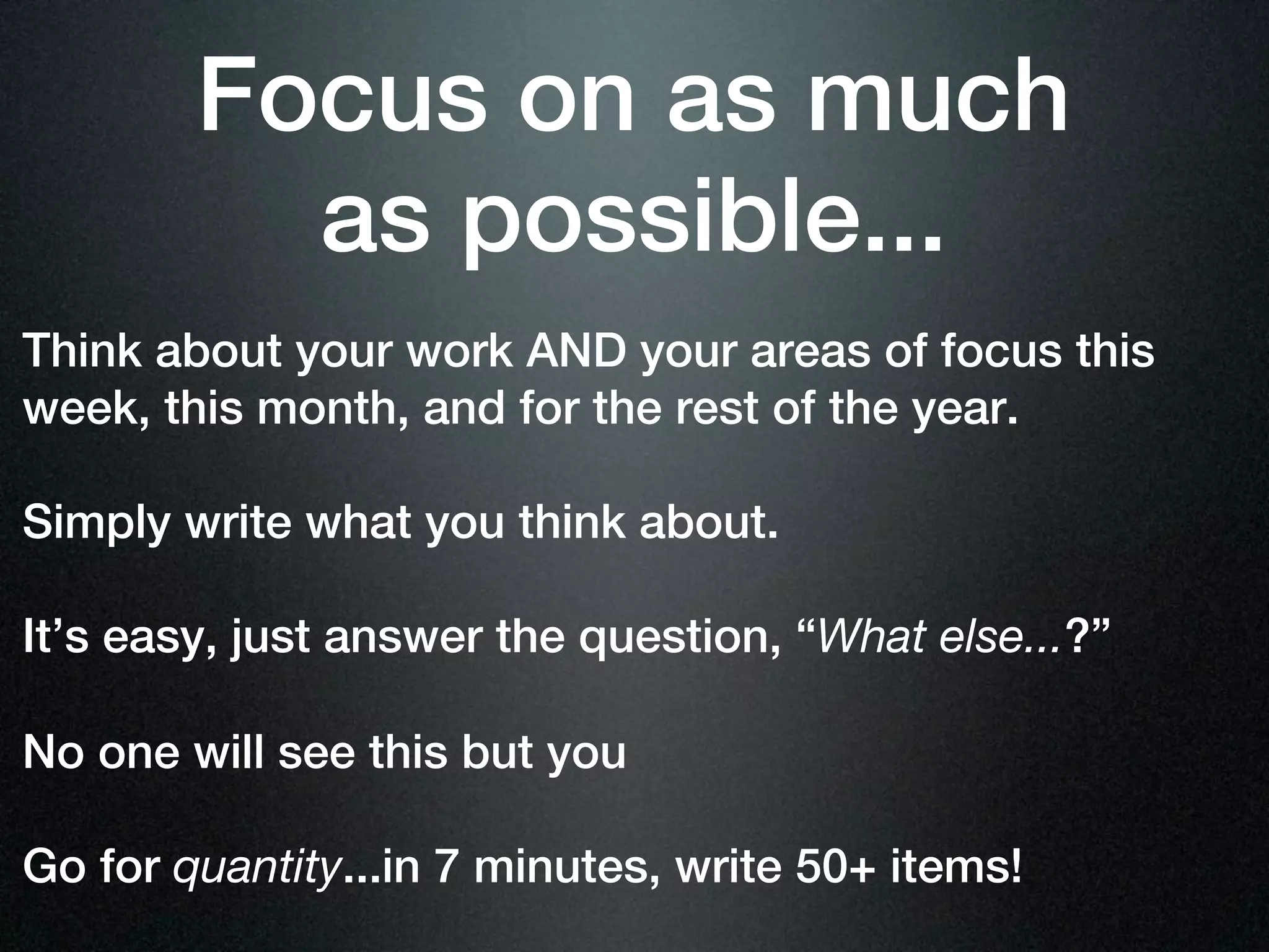 Focus on as much
          as possible...
Think about your work AND your areas of focus this
week, this month, and for the rest of the year.

Simply write what you think about.

It’s easy, just answer the question, “What else...?”

No one will see this but you

Go for quantity...in 7 minutes, write 50+ items!
 