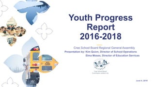June 4, 2018
Cree School Board Regional General Assembly
Presentation by: Kim Quinn, Director of School Operations
Elma Moses, Director of Education Services
Youth Progress
Report
2016-2018
 