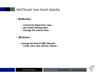 Institut Mines-Télécom
btrCloud: low level stacks
6/10/13 CloudStack – btrCloud.org4
●
BtrMonitor:
→ connect to Hypervisor, Iass ...
→ get model introspection
→ manage the metrics flow
●
BtrAction:
→ manage the Host & VM's lifecycle
create, start, stop, destroy, migrate ...
 