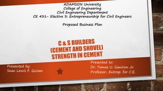 C & S BUILDERS
(CEMENT AND SHOVEL)
STRENGTH IN CEMENT
ADAMSON University
College of Engineering
Civil Engineering Department
CE 431- Elective 3: Entrepreneurship for Civil Engineers
Proposed Business Plan
Presented to:
Dr. Tomas U. Ganiron Jr.
Professor, Entrep. for C.E.
Presented by:
Sean Lewis F. Quisao
 