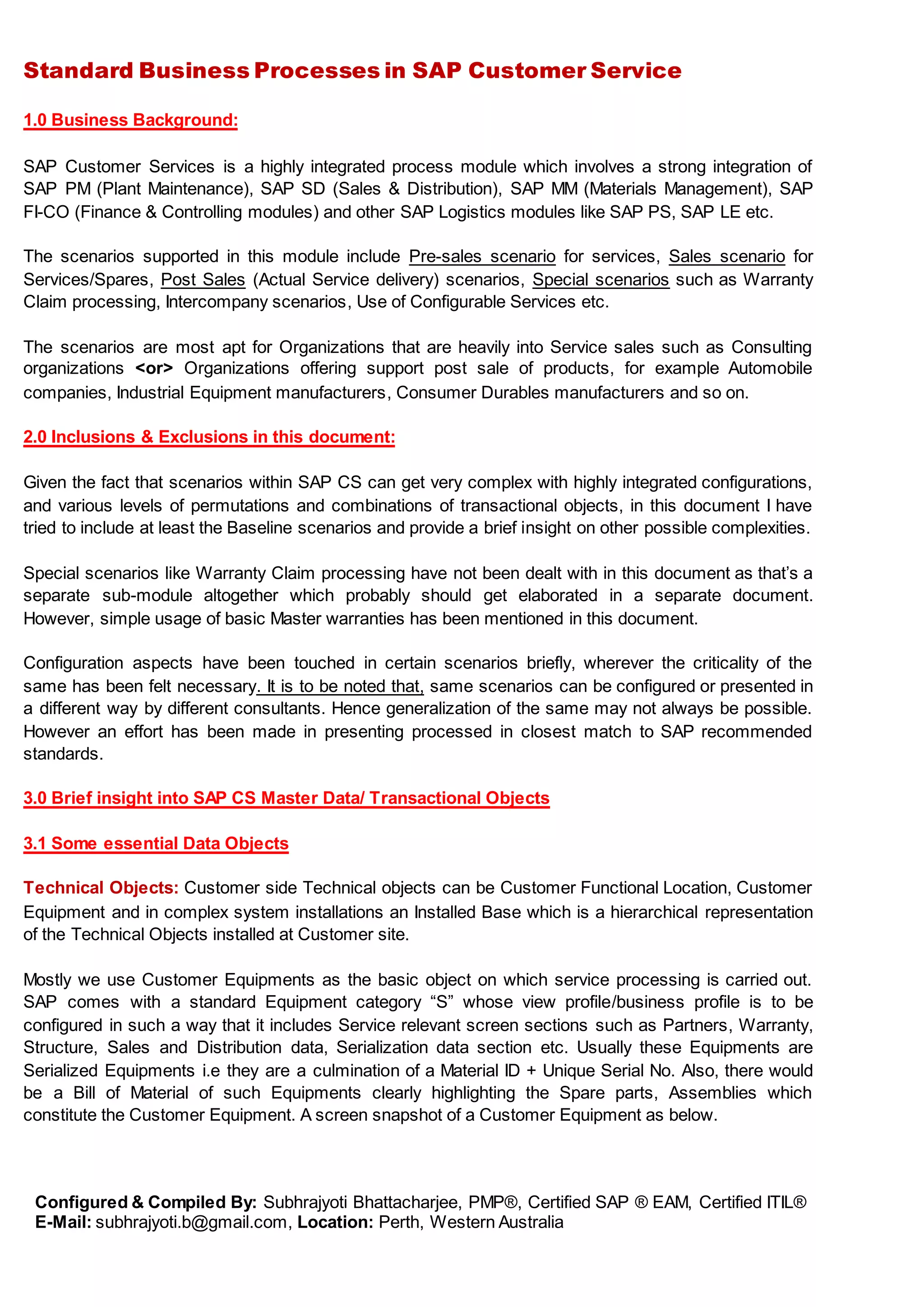 Standard Business Processes in SAP Customer Service
Configured & Compiled By: Subhrajyoti Bhattacharjee, PMP®, Certified SAP ® EAM, Certified ITIL®
E-Mail: subhrajyoti.b@gmail.com, Location: Perth, Western Australia
1.0 Business Background:
SAP Customer Services is a highly integrated process module which involves a strong integration of
SAP PM (Plant Maintenance), SAP SD (Sales & Distribution), SAP MM (Materials Management), SAP
FI-CO (Finance & Controlling modules) and other SAP Logistics modules like SAP PS, SAP LE etc.
The scenarios supported in this module include Pre-sales scenario for services, Sales scenario for
Services/Spares, Post Sales (Actual Service delivery) scenarios, Special scenarios such as Warranty
Claim processing, Intercompany scenarios, Use of Configurable Services etc.
The scenarios are most apt for Organizations that are heavily into Service sales such as Consulting
organizations <or> Organizations offering support post sale of products, for example Automobile
companies, Industrial Equipment manufacturers, Consumer Durables manufacturers and so on.
2.0 Inclusions & Exclusions in this document:
Given the fact that scenarios within SAP CS can get very complex with highly integrated configurations,
and various levels of permutations and combinations of transactional objects, in this document I have
tried to include at least the Baseline scenarios and provide a brief insight on other possible complexities.
Special scenarios like Warranty Claim processing have not been dealt with in this document as that’s a
separate sub-module altogether which probably should get elaborated in a separate document.
However, simple usage of basic Master warranties has been mentioned in this document.
Configuration aspects have been touched in certain scenarios briefly, wherever the criticality of the
same has been felt necessary. It is to be noted that, same scenarios can be configured or presented in
a different way by different consultants. Hence generalization of the same may not always be possible.
However an effort has been made in presenting processed in closest match to SAP recommended
standards.
3.0 Brief insight into SAP CS Master Data/ Transactional Objects
3.1 Some essential Data Objects
Technical Objects: Customer side Technical objects can be Customer Functional Location, Customer
Equipment and in complex system installations an Installed Base which is a hierarchical representation
of the Technical Objects installed at Customer site.
Mostly we use Customer Equipments as the basic object on which service processing is carried out.
SAP comes with a standard Equipment category “S” whose view profile/business profile is to be
configured in such a way that it includes Service relevant screen sections such as Partners, Warranty,
Structure, Sales and Distribution data, Serialization data section etc. Usually these Equipments are
Serialized Equipments i.e they are a culmination of a Material ID + Unique Serial No. Also, there would
be a Bill of Material of such Equipments clearly highlighting the Spare parts, Assemblies which
constitute the Customer Equipment. A screen snapshot of a Customer Equipment as below.
 
