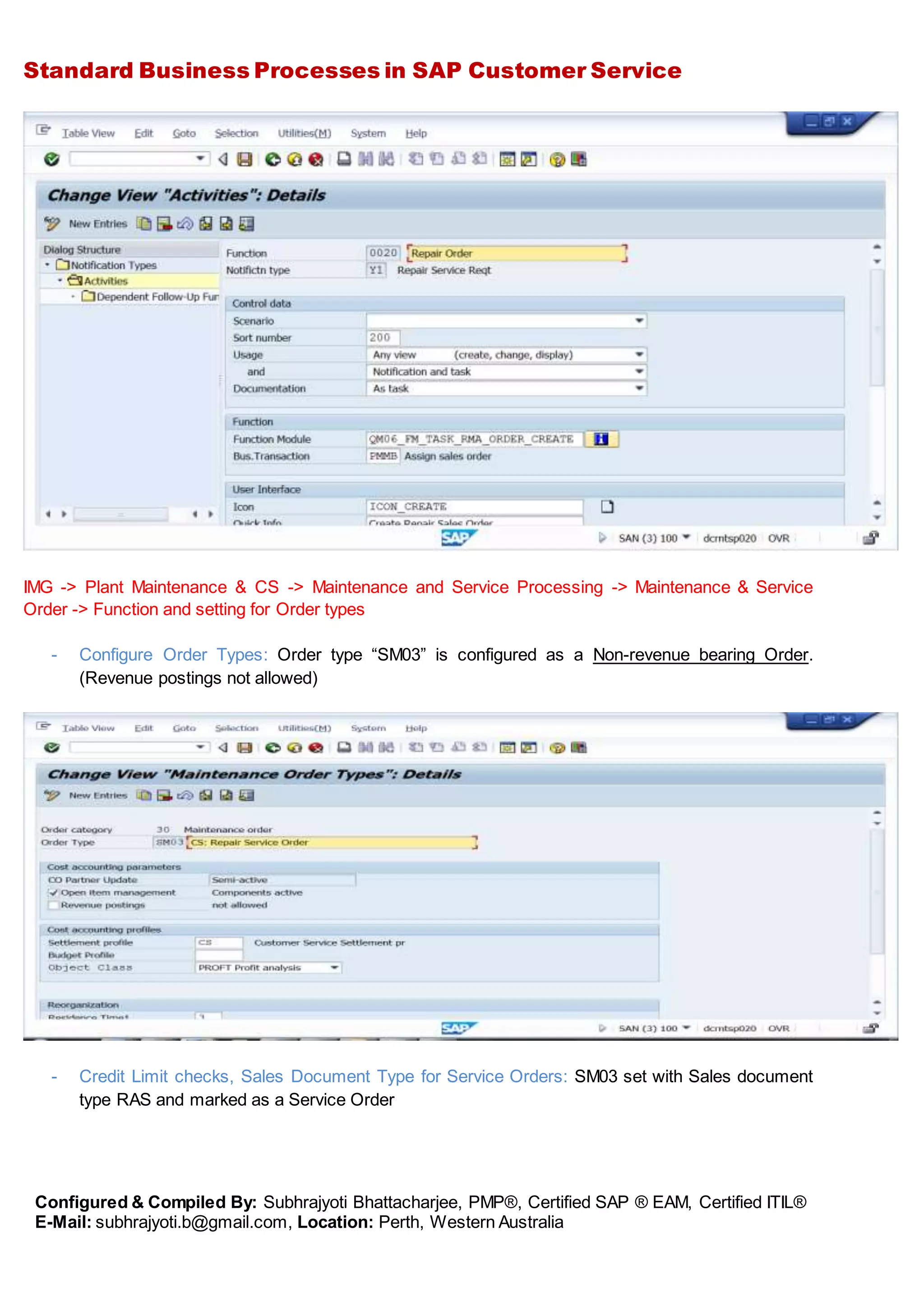 Standard Business Processes in SAP Customer Service
Configured & Compiled By: Subhrajyoti Bhattacharjee, PMP®, Certified SAP ® EAM, Certified ITIL®
E-Mail: subhrajyoti.b@gmail.com, Location: Perth, Western Australia
IMG -> Plant Maintenance & CS -> Maintenance and Service Processing -> Maintenance & Service
Order -> Function and setting for Order types
- Configure Order Types: Order type “SM03” is configured as a Non-revenue bearing Order.
(Revenue postings not allowed)
- Credit Limit checks, Sales Document Type for Service Orders: SM03 set with Sales document
type RAS and marked as a Service Order
 
