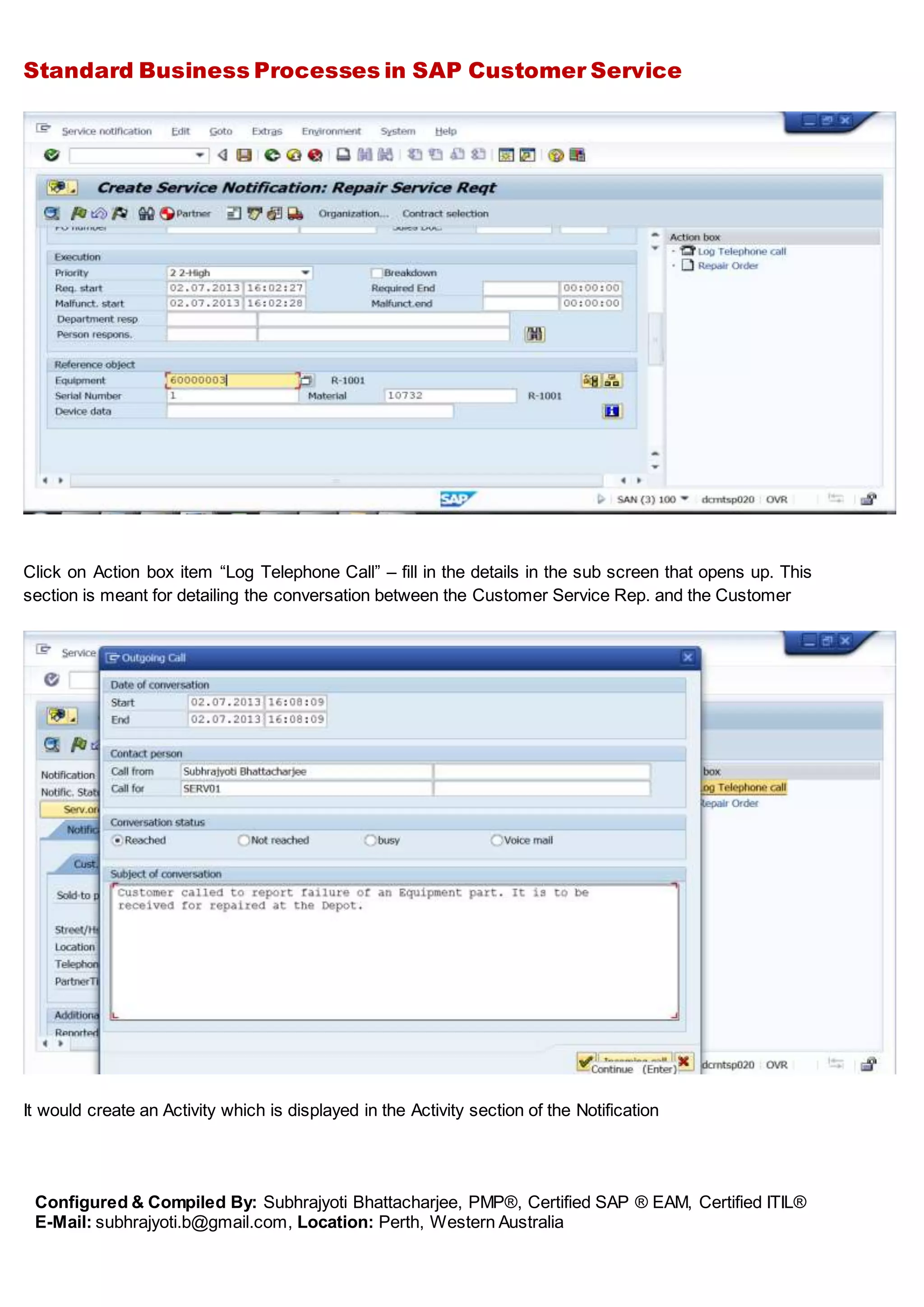 Standard Business Processes in SAP Customer Service
Configured & Compiled By: Subhrajyoti Bhattacharjee, PMP®, Certified SAP ® EAM, Certified ITIL®
E-Mail: subhrajyoti.b@gmail.com, Location: Perth, Western Australia
Click on Action box item “Log Telephone Call” – fill in the details in the sub screen that opens up. This
section is meant for detailing the conversation between the Customer Service Rep. and the Customer
It would create an Activity which is displayed in the Activity section of the Notification
 