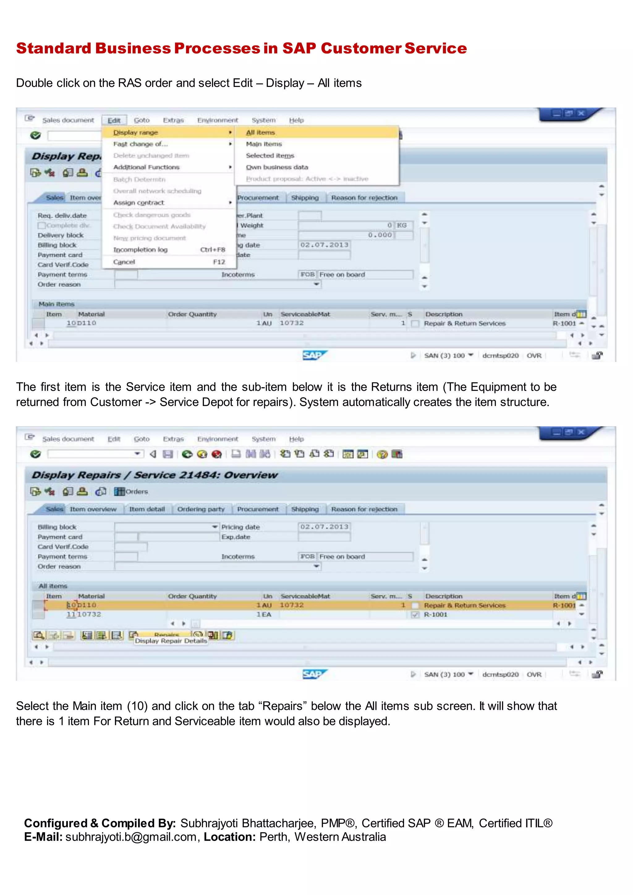 Standard Business Processes in SAP Customer Service
Configured & Compiled By: Subhrajyoti Bhattacharjee, PMP®, Certified SAP ® EAM, Certified ITIL®
E-Mail: subhrajyoti.b@gmail.com, Location: Perth, Western Australia
Double click on the RAS order and select Edit – Display – All items
The first item is the Service item and the sub-item below it is the Returns item (The Equipment to be
returned from Customer -> Service Depot for repairs). System automatically creates the item structure.
Select the Main item (10) and click on the tab “Repairs” below the All items sub screen. It will show that
there is 1 item For Return and Serviceable item would also be displayed.
 