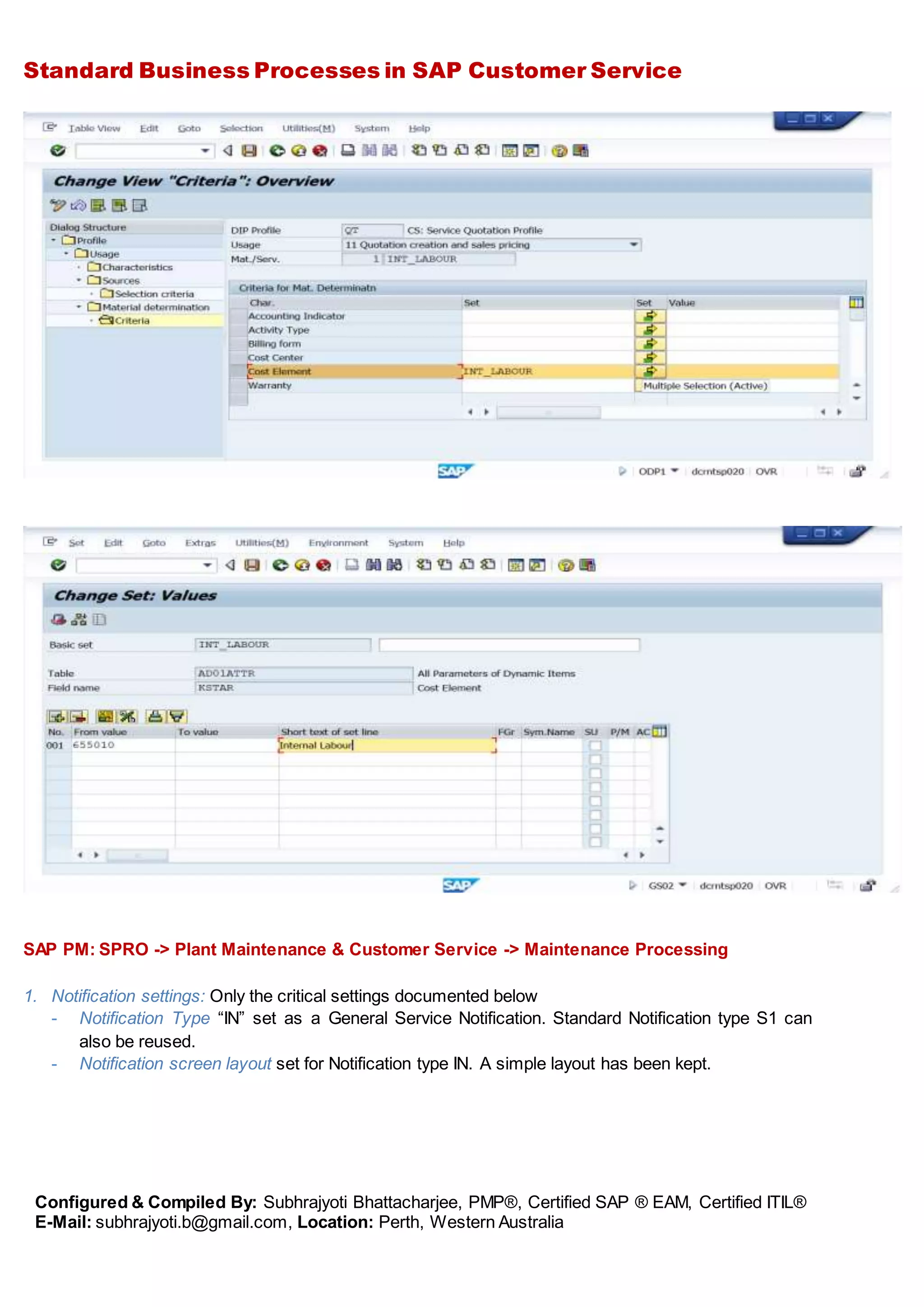 Standard Business Processes in SAP Customer Service
Configured & Compiled By: Subhrajyoti Bhattacharjee, PMP®, Certified SAP ® EAM, Certified ITIL®
E-Mail: subhrajyoti.b@gmail.com, Location: Perth, Western Australia
SAP PM: SPRO -> Plant Maintenance & Customer Service -> Maintenance Processing
1. Notification settings: Only the critical settings documented below
- Notification Type “IN” set as a General Service Notification. Standard Notification type S1 can
also be reused.
- Notification screen layout set for Notification type IN. A simple layout has been kept.
 