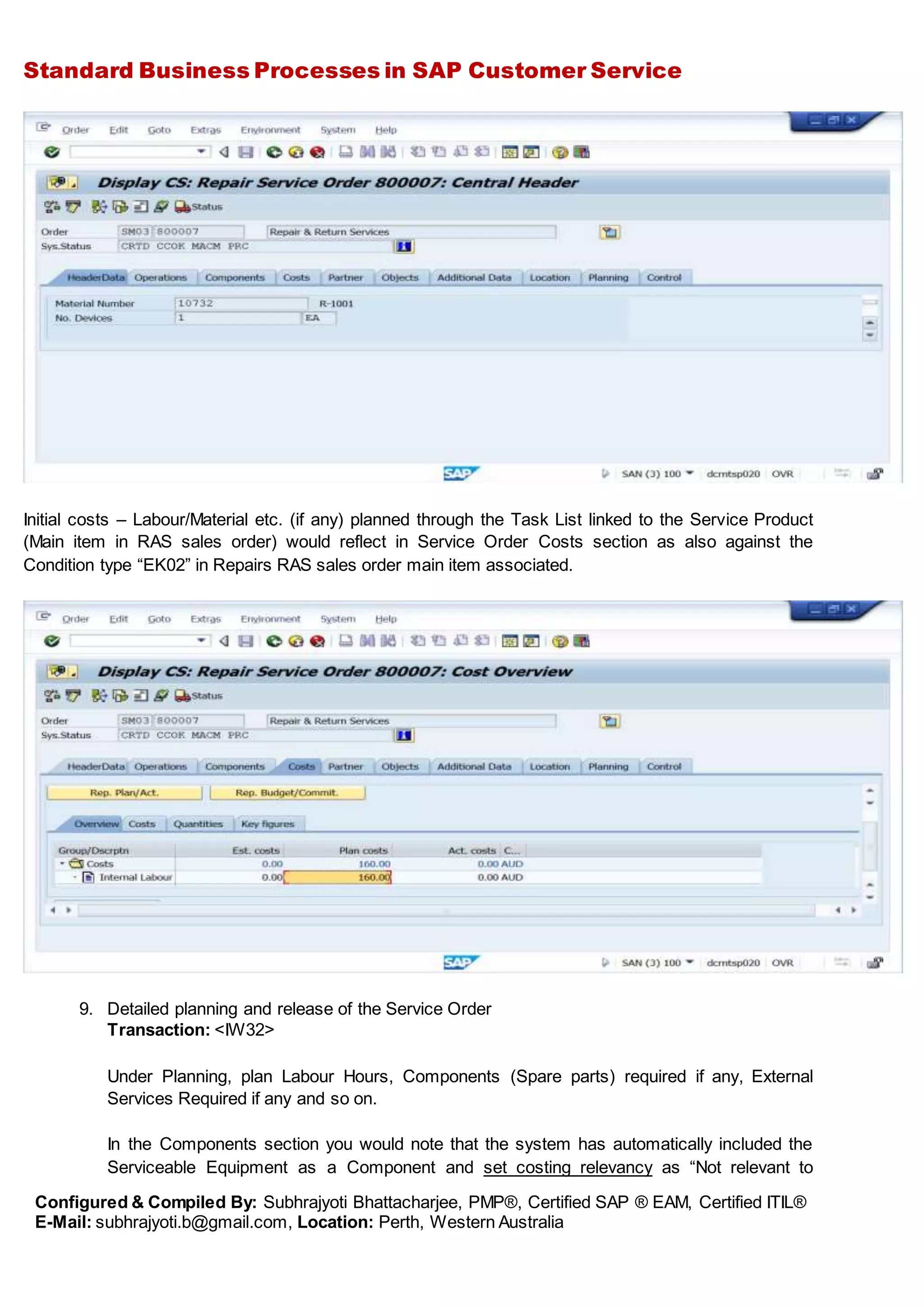 Standard Business Processes in SAP Customer Service
Configured & Compiled By: Subhrajyoti Bhattacharjee, PMP®, Certified SAP ® EAM, Certified ITIL®
E-Mail: subhrajyoti.b@gmail.com, Location: Perth, Western Australia
Initial costs – Labour/Material etc. (if any) planned through the Task List linked to the Service Product
(Main item in RAS sales order) would reflect in Service Order Costs section as also against the
Condition type “EK02” in Repairs RAS sales order main item associated.
9. Detailed planning and release of the Service Order
Transaction: <IW32>
Under Planning, plan Labour Hours, Components (Spare parts) required if any, External
Services Required if any and so on.
In the Components section you would note that the system has automatically included the
Serviceable Equipment as a Component and set costing relevancy as “Not relevant to
 