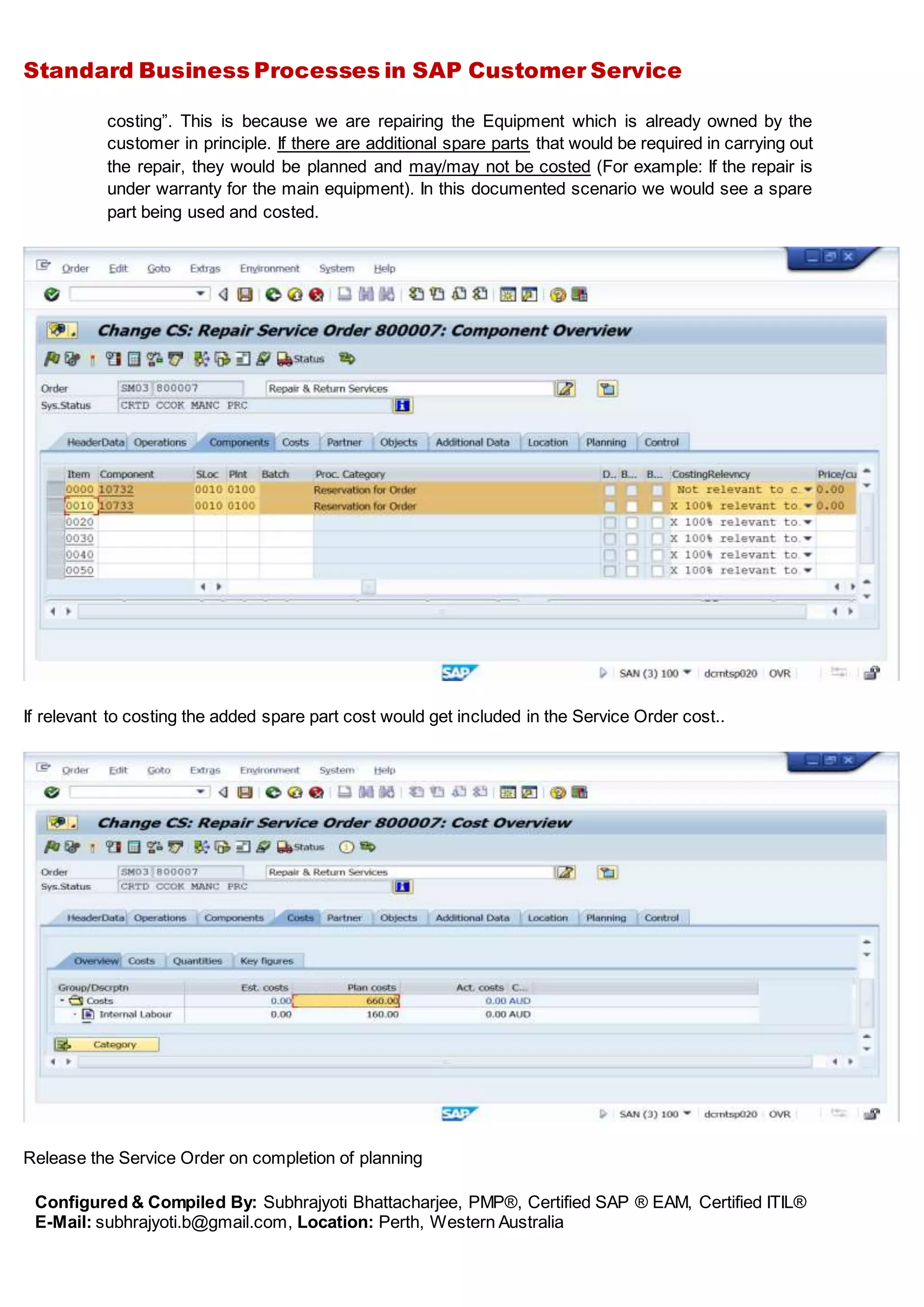 Standard Business Processes in SAP Customer Service
Configured & Compiled By: Subhrajyoti Bhattacharjee, PMP®, Certified SAP ® EAM, Certified ITIL®
E-Mail: subhrajyoti.b@gmail.com, Location: Perth, Western Australia
costing”. This is because we are repairing the Equipment which is already owned by the
customer in principle. If there are additional spare parts that would be required in carrying out
the repair, they would be planned and may/may not be costed (For example: If the repair is
under warranty for the main equipment). In this documented scenario we would see a spare
part being used and costed.
If relevant to costing the added spare part cost would get included in the Service Order cost..
Release the Service Order on completion of planning
 