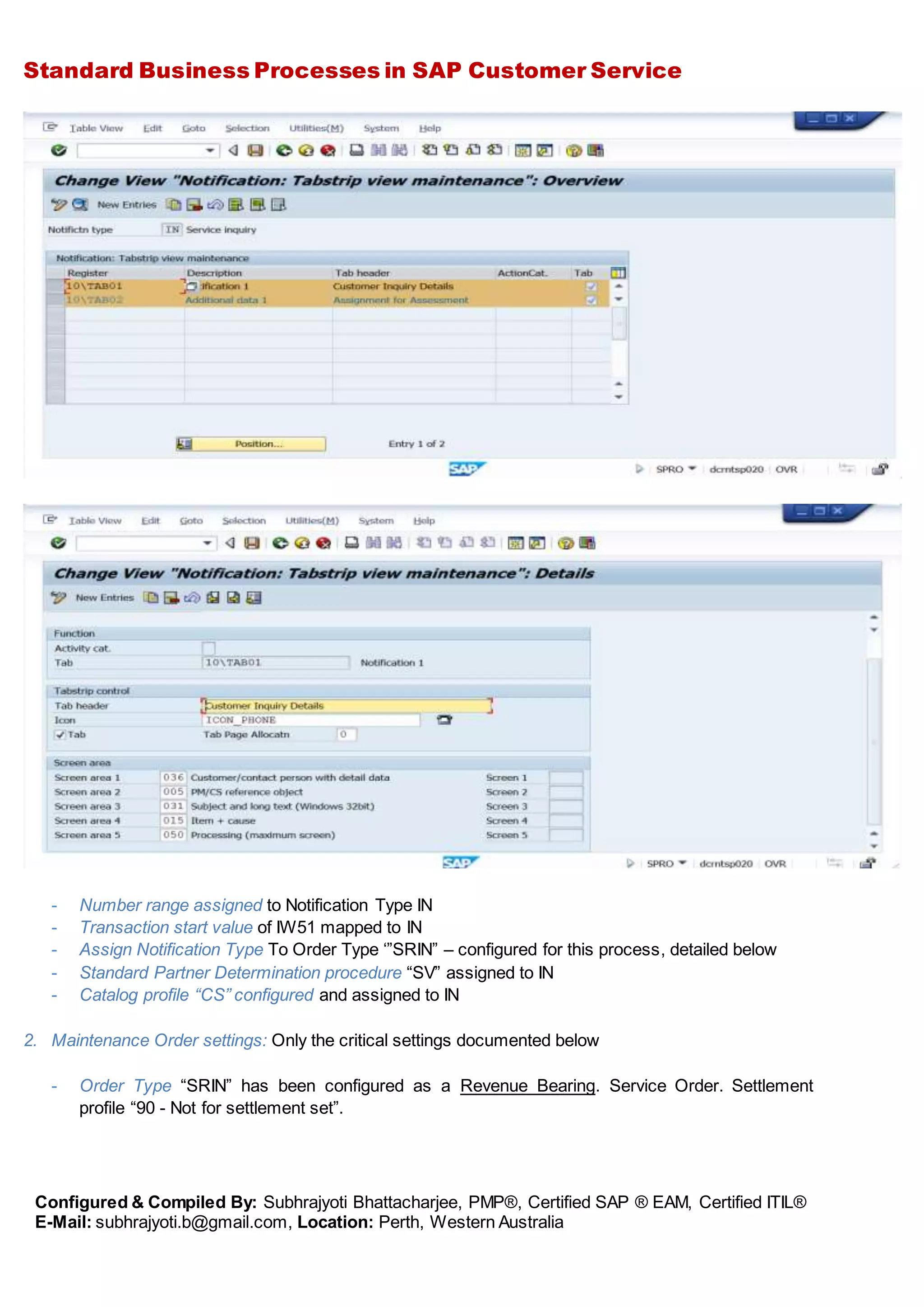 Standard Business Processes in SAP Customer Service
Configured & Compiled By: Subhrajyoti Bhattacharjee, PMP®, Certified SAP ® EAM, Certified ITIL®
E-Mail: subhrajyoti.b@gmail.com, Location: Perth, Western Australia
- Number range assigned to Notification Type IN
- Transaction start value of IW51 mapped to IN
- Assign Notification Type To Order Type ‘”SRIN” – configured for this process, detailed below
- Standard Partner Determination procedure “SV” assigned to IN
- Catalog profile “CS” configured and assigned to IN
2. Maintenance Order settings: Only the critical settings documented below
- Order Type “SRIN” has been configured as a Revenue Bearing. Service Order. Settlement
profile “90 - Not for settlement set”.
 