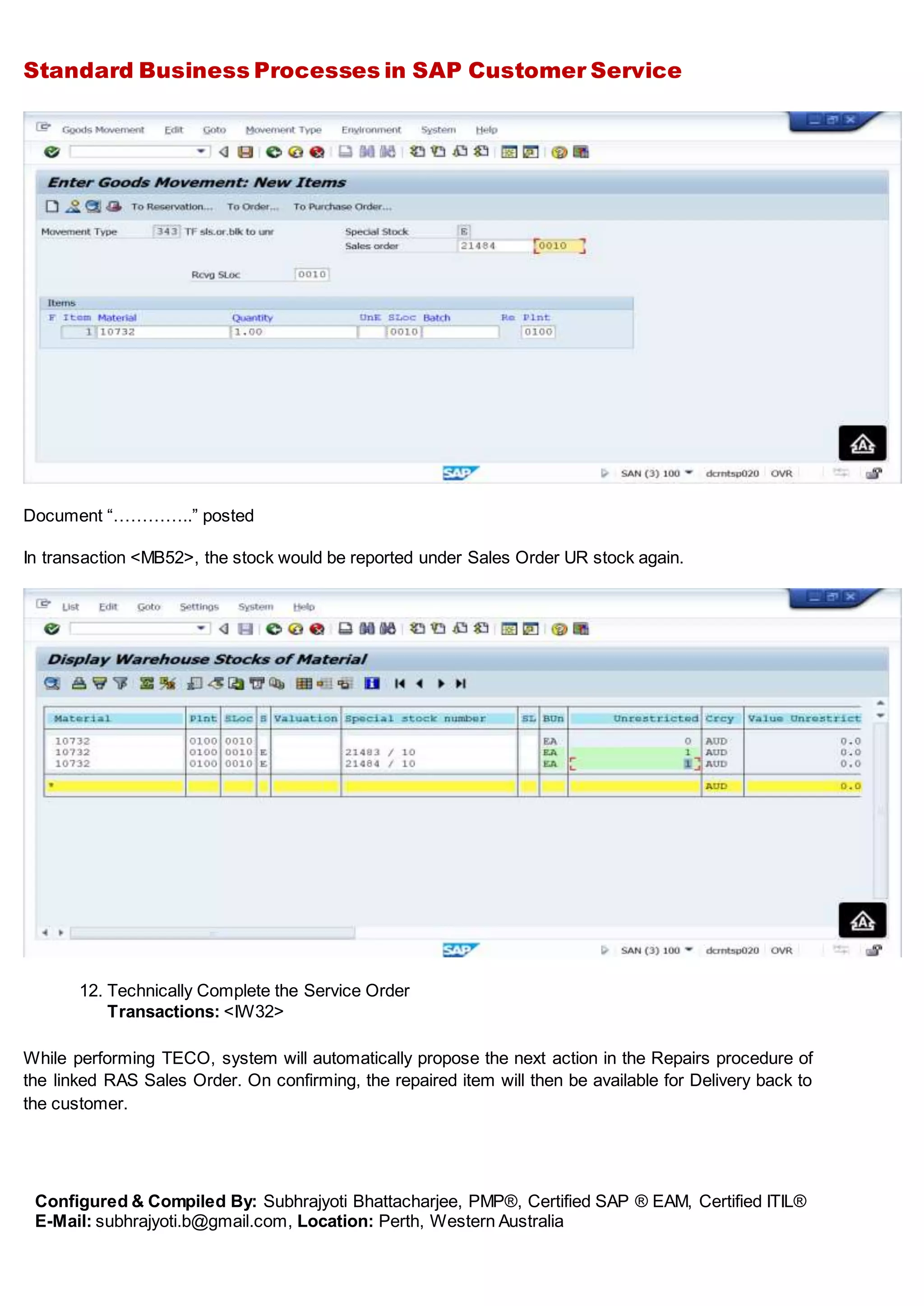 Standard Business Processes in SAP Customer Service
Configured & Compiled By: Subhrajyoti Bhattacharjee, PMP®, Certified SAP ® EAM, Certified ITIL®
E-Mail: subhrajyoti.b@gmail.com, Location: Perth, Western Australia
Document “…………..” posted
In transaction <MB52>, the stock would be reported under Sales Order UR stock again.
12. Technically Complete the Service Order
Transactions: <IW32>
While performing TECO, system will automatically propose the next action in the Repairs procedure of
the linked RAS Sales Order. On confirming, the repaired item will then be available for Delivery back to
the customer.
 