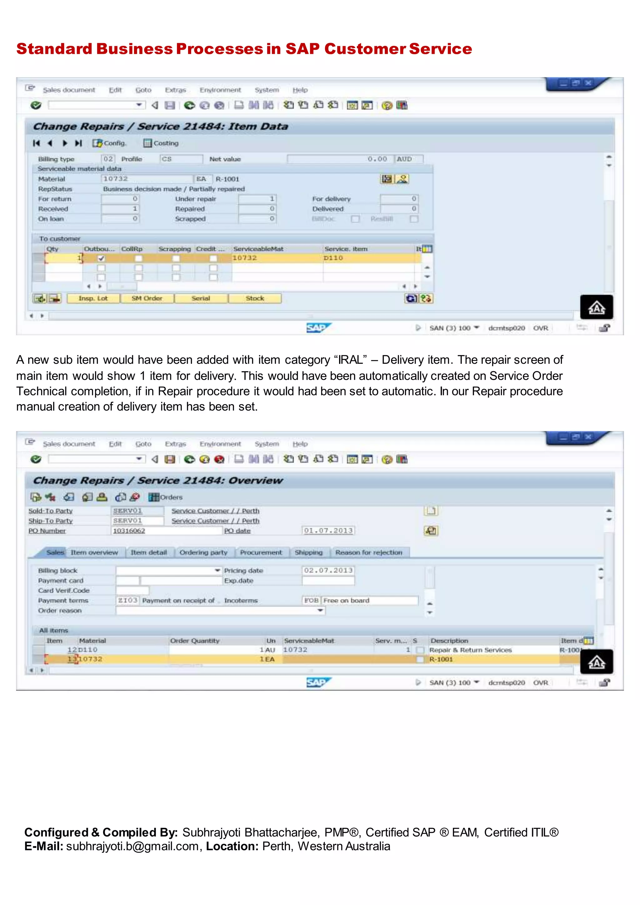 Standard Business Processes in SAP Customer Service
Configured & Compiled By: Subhrajyoti Bhattacharjee, PMP®, Certified SAP ® EAM, Certified ITIL®
E-Mail: subhrajyoti.b@gmail.com, Location: Perth, Western Australia
A new sub item would have been added with item category “IRAL” – Delivery item. The repair screen of
main item would show 1 item for delivery. This would have been automatically created on Service Order
Technical completion, if in Repair procedure it would had been set to automatic. In our Repair procedure
manual creation of delivery item has been set.
 