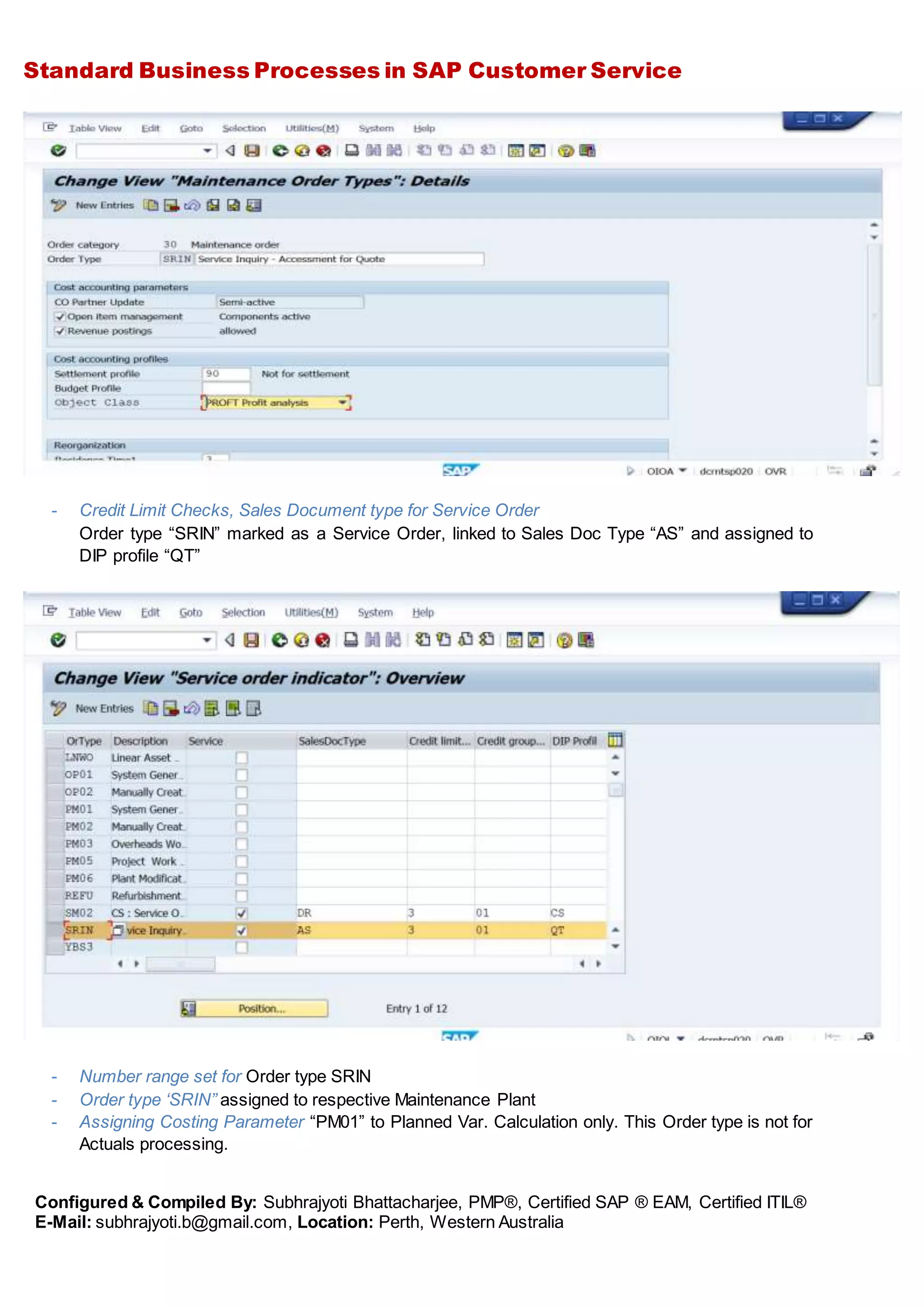 Standard Business Processes in SAP Customer Service
Configured & Compiled By: Subhrajyoti Bhattacharjee, PMP®, Certified SAP ® EAM, Certified ITIL®
E-Mail: subhrajyoti.b@gmail.com, Location: Perth, Western Australia
- Credit Limit Checks, Sales Document type for Service Order
Order type “SRIN” marked as a Service Order, linked to Sales Doc Type “AS” and assigned to
DIP profile “QT”
- Number range set for Order type SRIN
- Order type ‘SRIN” assigned to respective Maintenance Plant
- Assigning Costing Parameter “PM01” to Planned Var. Calculation only. This Order type is not for
Actuals processing.
 