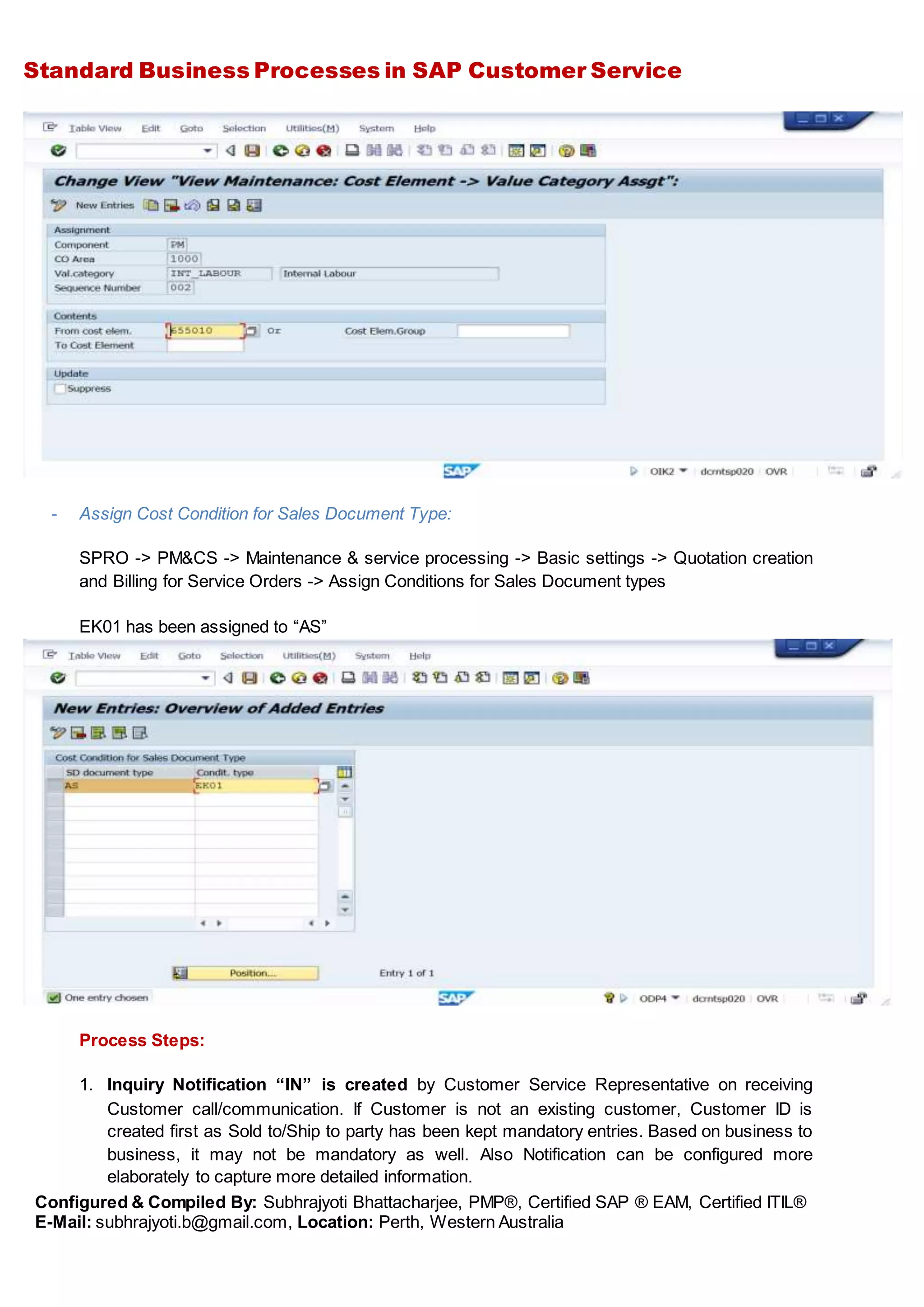 Standard Business Processes in SAP Customer Service
Configured & Compiled By: Subhrajyoti Bhattacharjee, PMP®, Certified SAP ® EAM, Certified ITIL®
E-Mail: subhrajyoti.b@gmail.com, Location: Perth, Western Australia
- Assign Cost Condition for Sales Document Type:
SPRO -> PM&CS -> Maintenance & service processing -> Basic settings -> Quotation creation
and Billing for Service Orders -> Assign Conditions for Sales Document types
EK01 has been assigned to “AS”
Process Steps:
1. Inquiry Notification “IN” is created by Customer Service Representative on receiving
Customer call/communication. If Customer is not an existing customer, Customer ID is
created first as Sold to/Ship to party has been kept mandatory entries. Based on business to
business, it may not be mandatory as well. Also Notification can be configured more
elaborately to capture more detailed information.
 