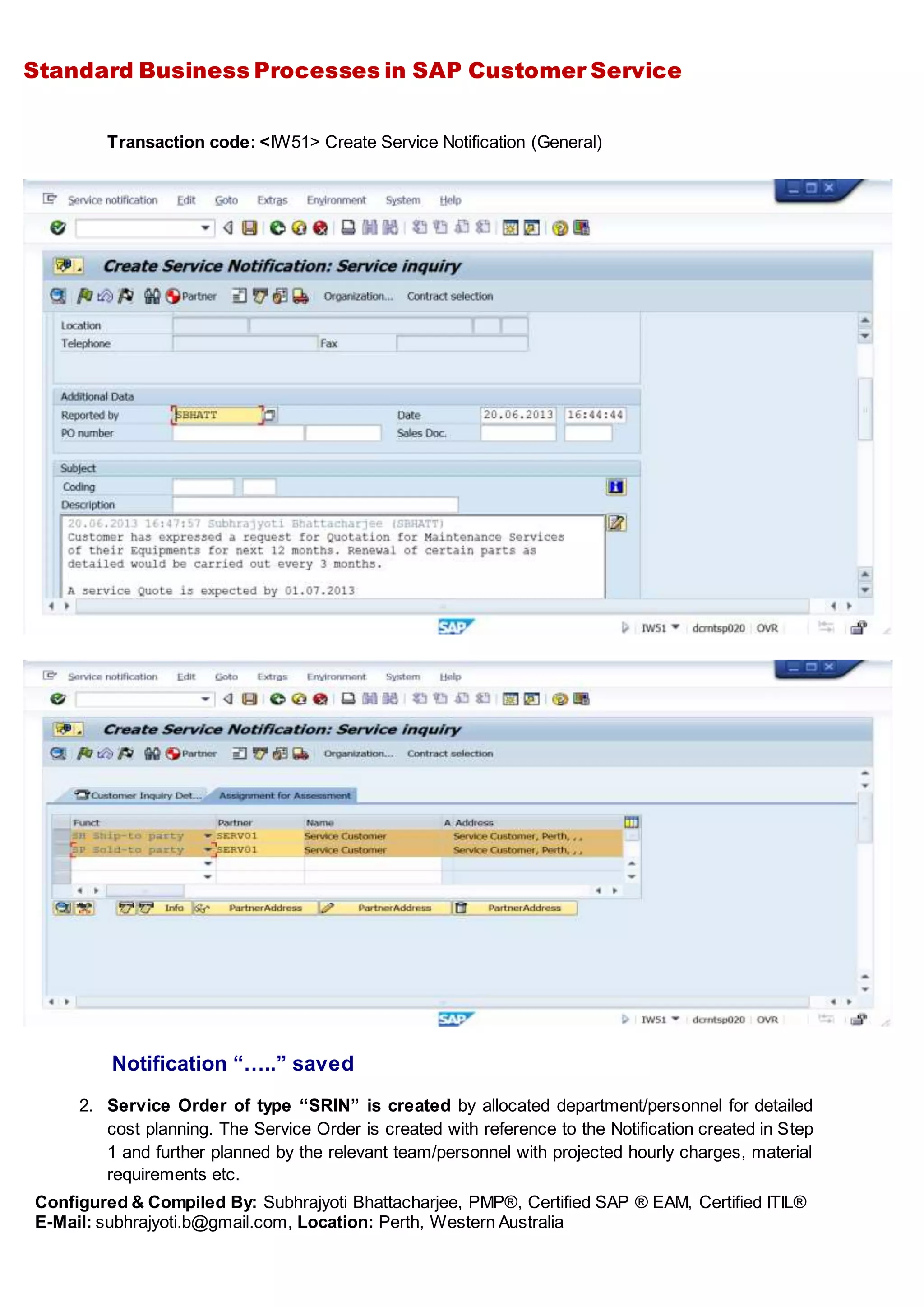 Standard Business Processes in SAP Customer Service
Configured & Compiled By: Subhrajyoti Bhattacharjee, PMP®, Certified SAP ® EAM, Certified ITIL®
E-Mail: subhrajyoti.b@gmail.com, Location: Perth, Western Australia
Transaction code: <IW51> Create Service Notification (General)
Notification “…..” saved
2. Service Order of type “SRIN” is created by allocated department/personnel for detailed
cost planning. The Service Order is created with reference to the Notification created in Step
1 and further planned by the relevant team/personnel with projected hourly charges, material
requirements etc.
 