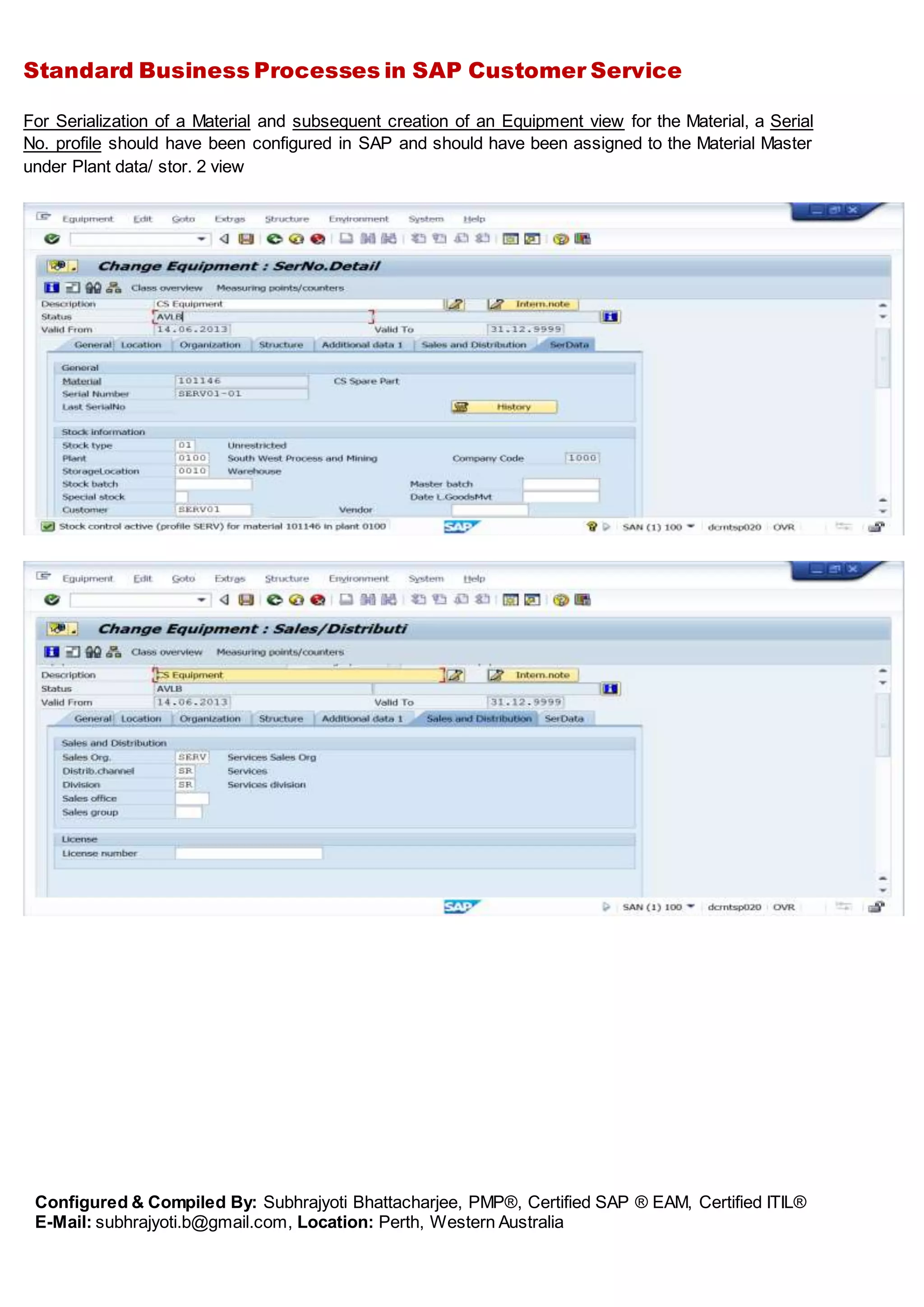 Standard Business Processes in SAP Customer Service
Configured & Compiled By: Subhrajyoti Bhattacharjee, PMP®, Certified SAP ® EAM, Certified ITIL®
E-Mail: subhrajyoti.b@gmail.com, Location: Perth, Western Australia
For Serialization of a Material and subsequent creation of an Equipment view for the Material, a Serial
No. profile should have been configured in SAP and should have been assigned to the Material Master
under Plant data/ stor. 2 view
 
