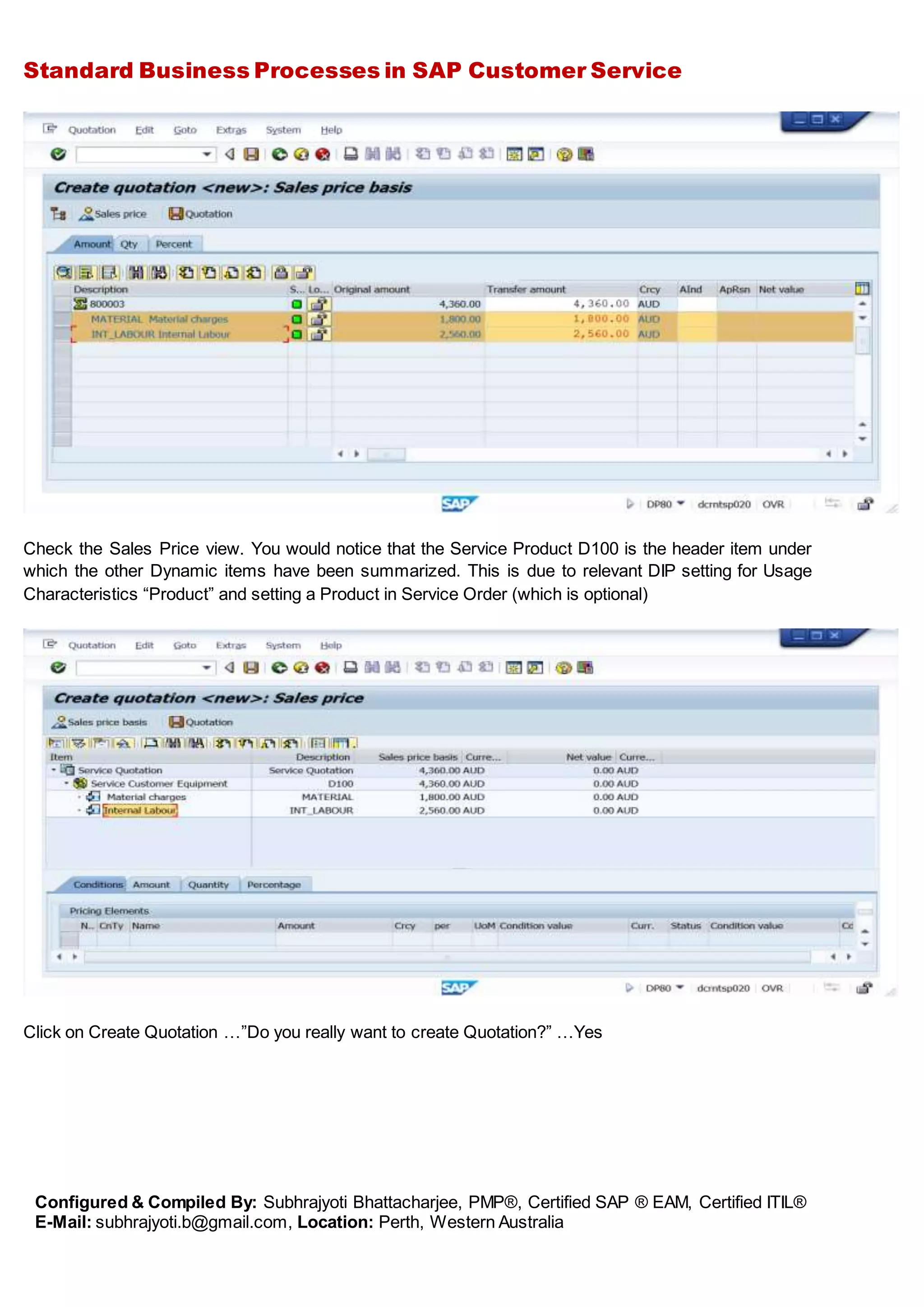 Standard Business Processes in SAP Customer Service
Configured & Compiled By: Subhrajyoti Bhattacharjee, PMP®, Certified SAP ® EAM, Certified ITIL®
E-Mail: subhrajyoti.b@gmail.com, Location: Perth, Western Australia
Check the Sales Price view. You would notice that the Service Product D100 is the header item under
which the other Dynamic items have been summarized. This is due to relevant DIP setting for Usage
Characteristics “Product” and setting a Product in Service Order (which is optional)
Click on Create Quotation …”Do you really want to create Quotation?” …Yes
 