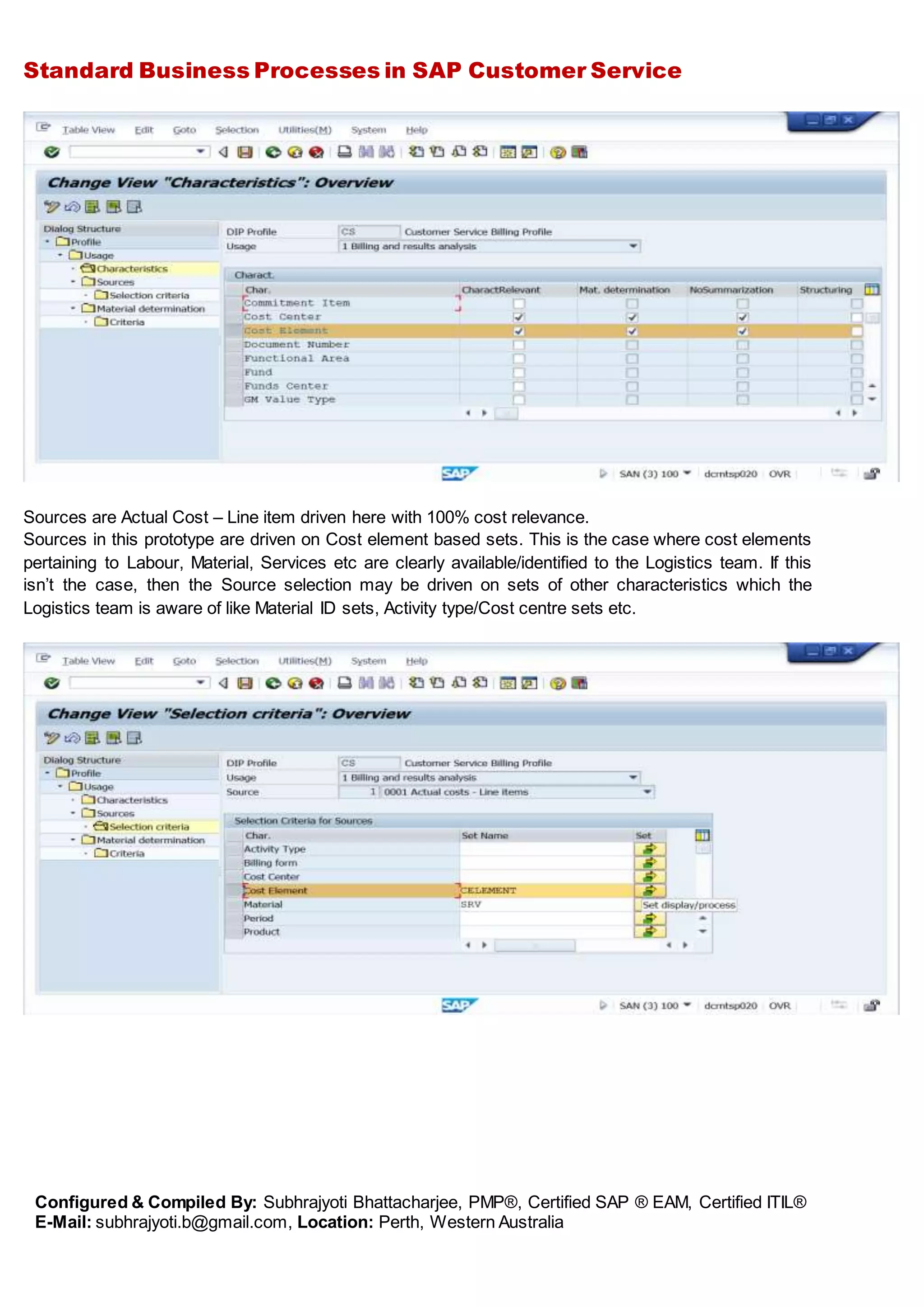 Standard Business Processes in SAP Customer Service
Configured & Compiled By: Subhrajyoti Bhattacharjee, PMP®, Certified SAP ® EAM, Certified ITIL®
E-Mail: subhrajyoti.b@gmail.com, Location: Perth, Western Australia
Sources are Actual Cost – Line item driven here with 100% cost relevance.
Sources in this prototype are driven on Cost element based sets. This is the case where cost elements
pertaining to Labour, Material, Services etc are clearly available/identified to the Logistics team. If this
isn’t the case, then the Source selection may be driven on sets of other characteristics which the
Logistics team is aware of like Material ID sets, Activity type/Cost centre sets etc.
 