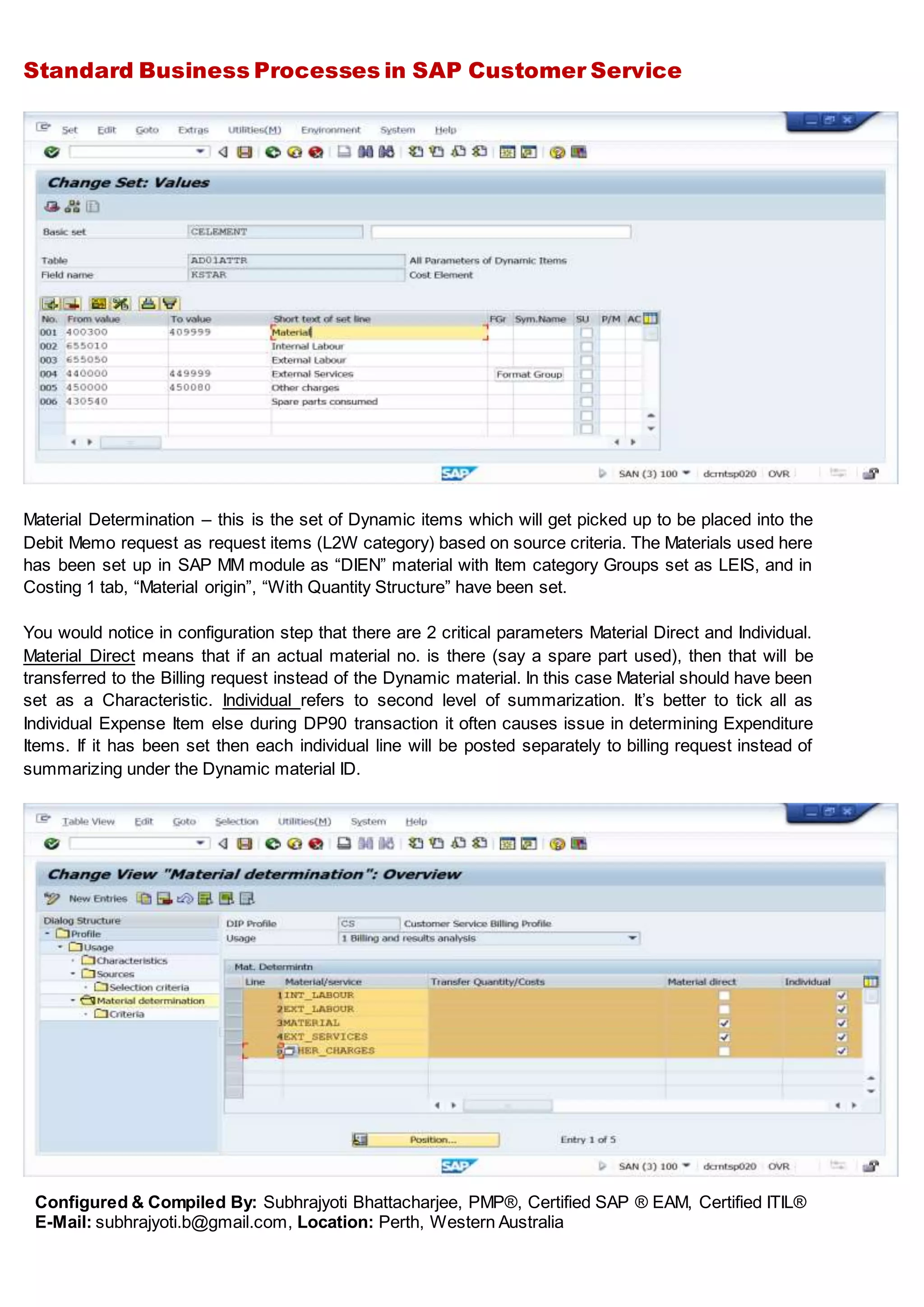 Standard Business Processes in SAP Customer Service
Configured & Compiled By: Subhrajyoti Bhattacharjee, PMP®, Certified SAP ® EAM, Certified ITIL®
E-Mail: subhrajyoti.b@gmail.com, Location: Perth, Western Australia
Material Determination – this is the set of Dynamic items which will get picked up to be placed into the
Debit Memo request as request items (L2W category) based on source criteria. The Materials used here
has been set up in SAP MM module as “DIEN” material with Item category Groups set as LEIS, and in
Costing 1 tab, “Material origin”, “With Quantity Structure” have been set.
You would notice in configuration step that there are 2 critical parameters Material Direct and Individual.
Material Direct means that if an actual material no. is there (say a spare part used), then that will be
transferred to the Billing request instead of the Dynamic material. In this case Material should have been
set as a Characteristic. Individual refers to second level of summarization. It’s better to tick all as
Individual Expense Item else during DP90 transaction it often causes issue in determining Expenditure
Items. If it has been set then each individual line will be posted separately to billing request instead of
summarizing under the Dynamic material ID.
 