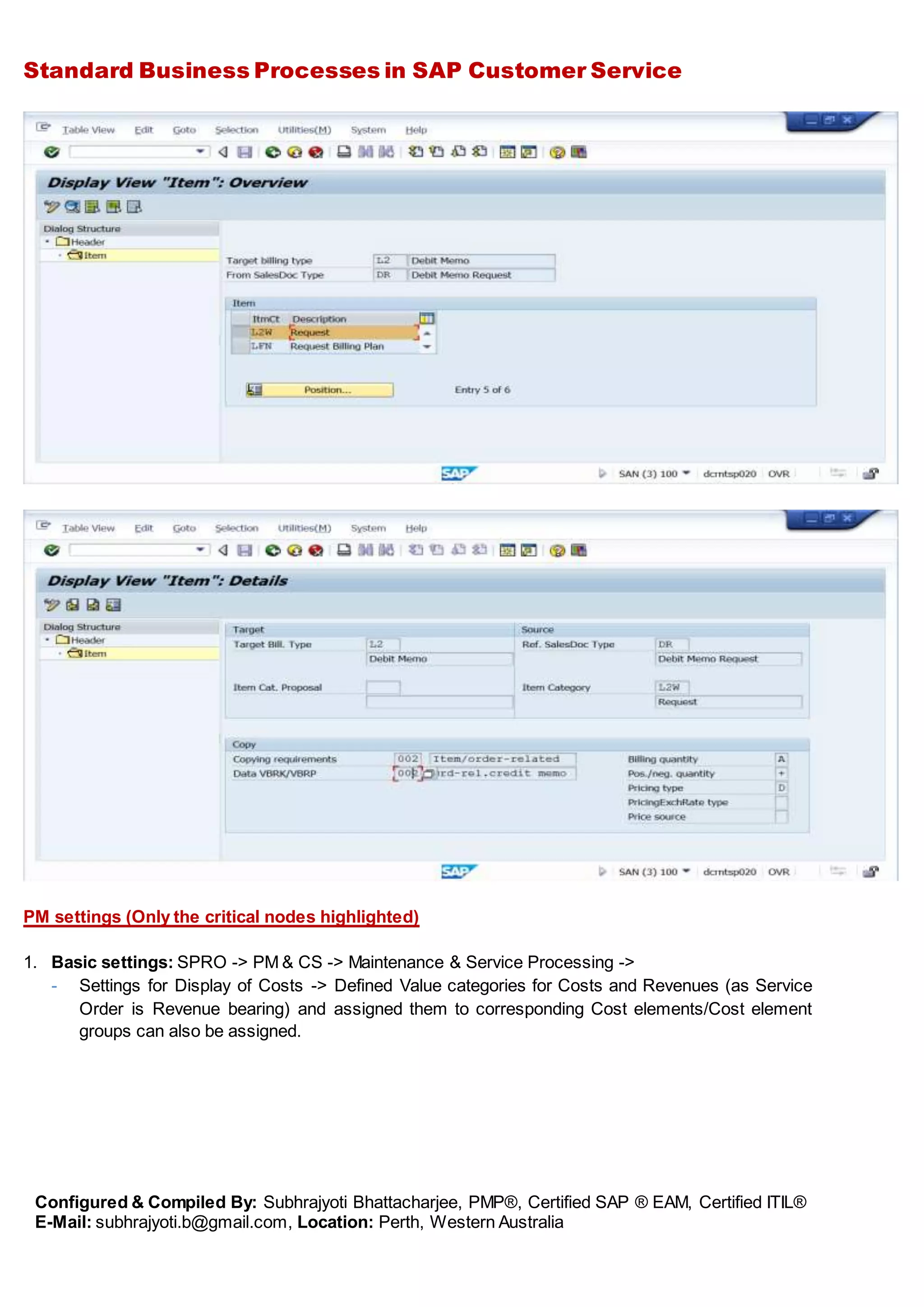 Standard Business Processes in SAP Customer Service
Configured & Compiled By: Subhrajyoti Bhattacharjee, PMP®, Certified SAP ® EAM, Certified ITIL®
E-Mail: subhrajyoti.b@gmail.com, Location: Perth, Western Australia
PM settings (Only the critical nodes highlighted)
1. Basic settings: SPRO -> PM & CS -> Maintenance & Service Processing ->
- Settings for Display of Costs -> Defined Value categories for Costs and Revenues (as Service
Order is Revenue bearing) and assigned them to corresponding Cost elements/Cost element
groups can also be assigned.
 