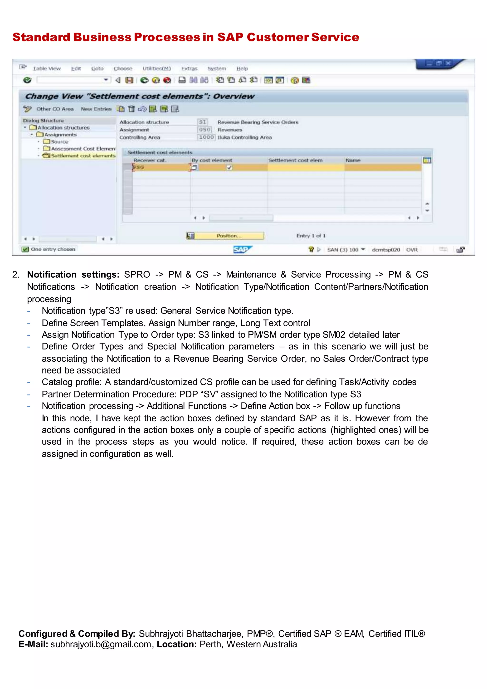 Standard Business Processes in SAP Customer Service
Configured & Compiled By: Subhrajyoti Bhattacharjee, PMP®, Certified SAP ® EAM, Certified ITIL®
E-Mail: subhrajyoti.b@gmail.com, Location: Perth, Western Australia
2. Notification settings: SPRO -> PM & CS -> Maintenance & Service Processing -> PM & CS
Notifications -> Notification creation -> Notification Type/Notification Content/Partners/Notification
processing
- Notification type”S3” re used: General Service Notification type.
- Define Screen Templates, Assign Number range, Long Text control
- Assign Notification Type to Order type: S3 linked to PM/SM order type SM02 detailed later
- Define Order Types and Special Notification parameters – as in this scenario we will just be
associating the Notification to a Revenue Bearing Service Order, no Sales Order/Contract type
need be associated
- Catalog profile: A standard/customized CS profile can be used for defining Task/Activity codes
- Partner Determination Procedure: PDP “SV” assigned to the Notification type S3
- Notification processing -> Additional Functions -> Define Action box -> Follow up functions
In this node, I have kept the action boxes defined by standard SAP as it is. However from the
actions configured in the action boxes only a couple of specific actions (highlighted ones) will be
used in the process steps as you would notice. If required, these action boxes can be de
assigned in configuration as well.
 