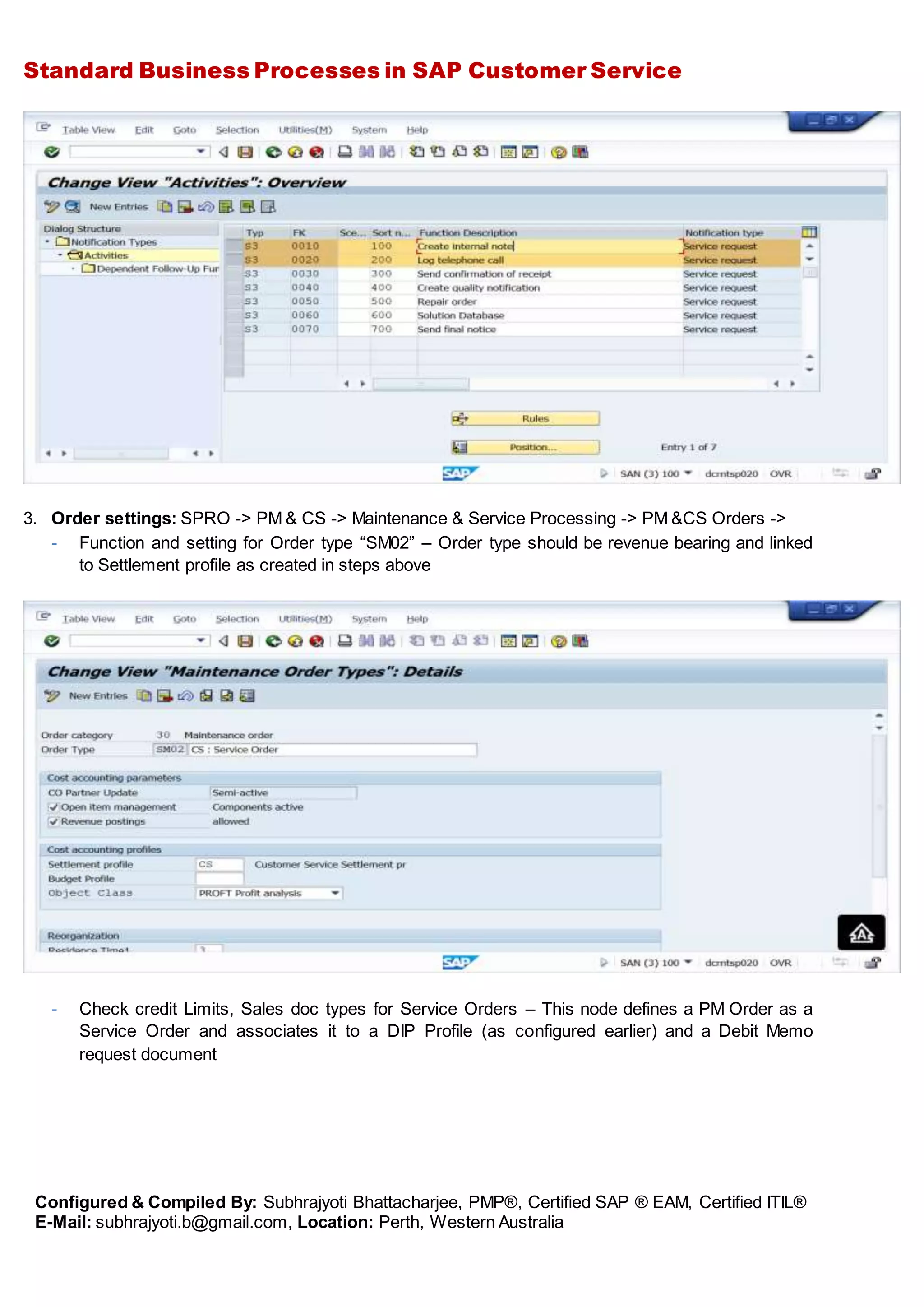 Standard Business Processes in SAP Customer Service
Configured & Compiled By: Subhrajyoti Bhattacharjee, PMP®, Certified SAP ® EAM, Certified ITIL®
E-Mail: subhrajyoti.b@gmail.com, Location: Perth, Western Australia
3. Order settings: SPRO -> PM & CS -> Maintenance & Service Processing -> PM &CS Orders ->
- Function and setting for Order type “SM02” – Order type should be revenue bearing and linked
to Settlement profile as created in steps above
- Check credit Limits, Sales doc types for Service Orders – This node defines a PM Order as a
Service Order and associates it to a DIP Profile (as configured earlier) and a Debit Memo
request document
 